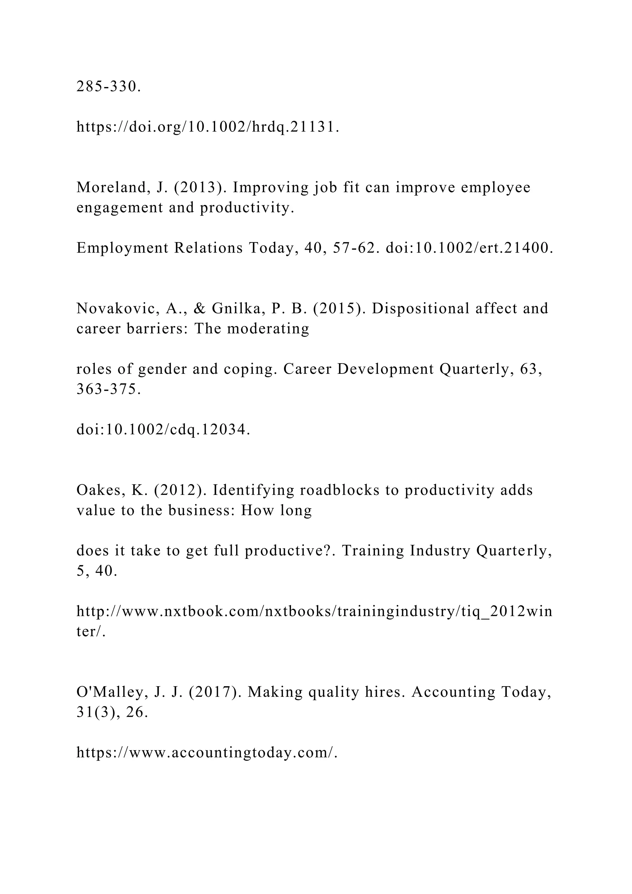 285-330.
https://doi.org/10.1002/hrdq.21131.
Moreland, J. (2013). Improving job fit can improve employee
engagement and productivity.
Employment Relations Today, 40, 57-62. doi:10.1002/ert.21400.
Novakovic, A., & Gnilka, P. B. (2015). Dispositional affect and
career barriers: The moderating
roles of gender and coping. Career Development Quarterly, 63,
363-375.
doi:10.1002/cdq.12034.
Oakes, K. (2012). Identifying roadblocks to productivity adds
value to the business: How long
does it take to get full productive?. Training Industry Quarterly,
5, 40.
http://www.nxtbook.com/nxtbooks/trainingindustry/tiq_2012win
ter/.
O'Malley, J. J. (2017). Making quality hires. Accounting Today,
31(3), 26.
https://www.accountingtoday.com/.
 