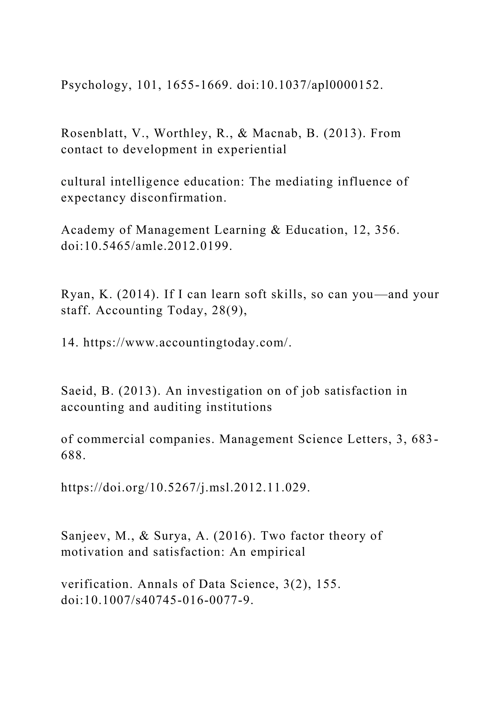 Psychology, 101, 1655-1669. doi:10.1037/apl0000152.
Rosenblatt, V., Worthley, R., & Macnab, B. (2013). From
contact to development in experiential
cultural intelligence education: The mediating influence of
expectancy disconfirmation.
Academy of Management Learning & Education, 12, 356.
doi:10.5465/amle.2012.0199.
Ryan, K. (2014). If I can learn soft skills, so can you—and your
staff. Accounting Today, 28(9),
14. https://www.accountingtoday.com/.
Saeid, B. (2013). An investigation on of job satisfaction in
accounting and auditing institutions
of commercial companies. Management Science Letters, 3, 683-
688.
https://doi.org/10.5267/j.msl.2012.11.029.
Sanjeev, M., & Surya, A. (2016). Two factor theory of
motivation and satisfaction: An empirical
verification. Annals of Data Science, 3(2), 155.
doi:10.1007/s40745-016-0077-9.
 