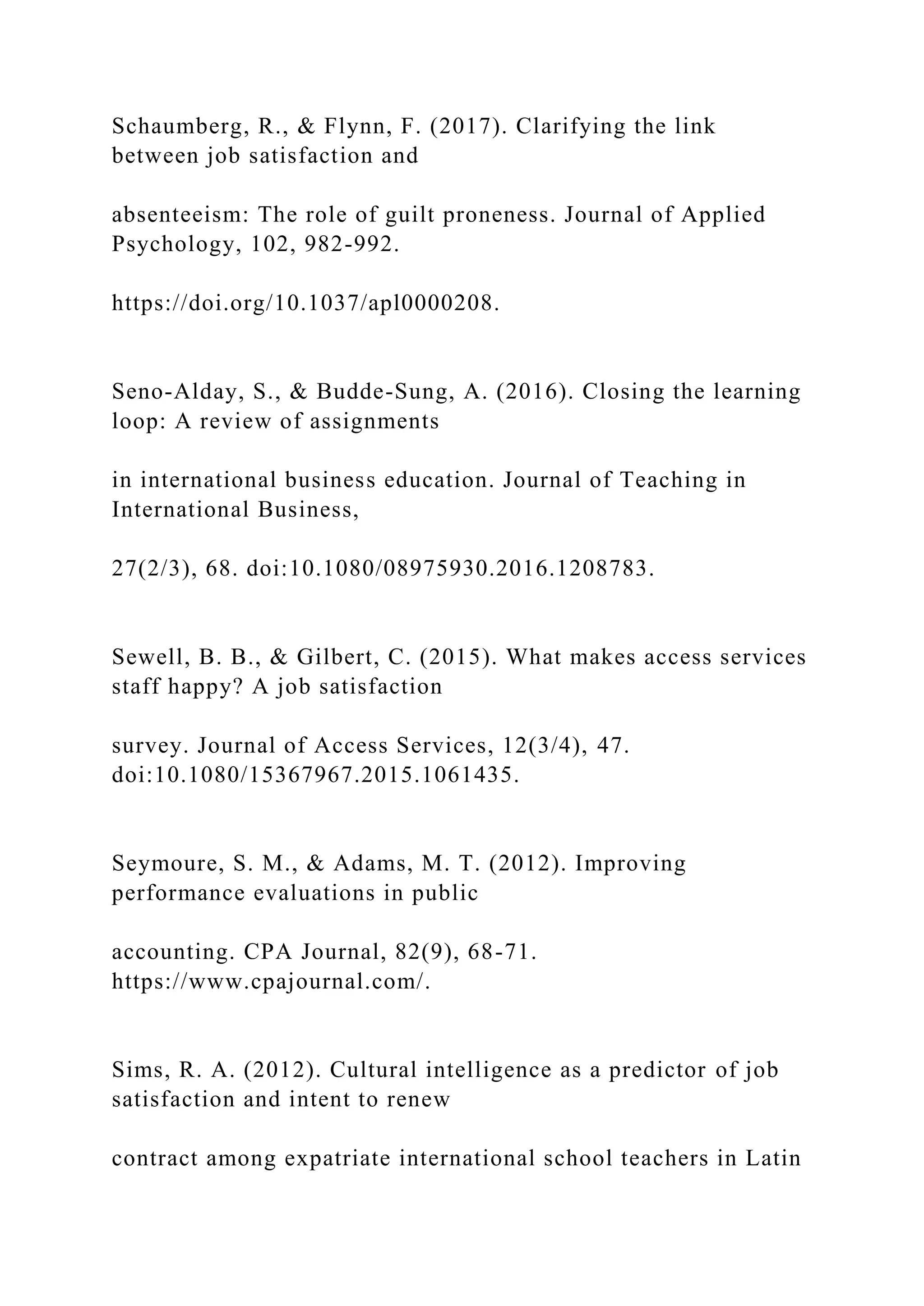 Schaumberg, R., & Flynn, F. (2017). Clarifying the link
between job satisfaction and
absenteeism: The role of guilt proneness. Journal of Applied
Psychology, 102, 982-992.
https://doi.org/10.1037/apl0000208.
Seno-Alday, S., & Budde-Sung, A. (2016). Closing the learning
loop: A review of assignments
in international business education. Journal of Teaching in
International Business,
27(2/3), 68. doi:10.1080/08975930.2016.1208783.
Sewell, B. B., & Gilbert, C. (2015). What makes access services
staff happy? A job satisfaction
survey. Journal of Access Services, 12(3/4), 47.
doi:10.1080/15367967.2015.1061435.
Seymoure, S. M., & Adams, M. T. (2012). Improving
performance evaluations in public
accounting. CPA Journal, 82(9), 68-71.
https://www.cpajournal.com/.
Sims, R. A. (2012). Cultural intelligence as a predictor of job
satisfaction and intent to renew
contract among expatriate international school teachers in Latin
 