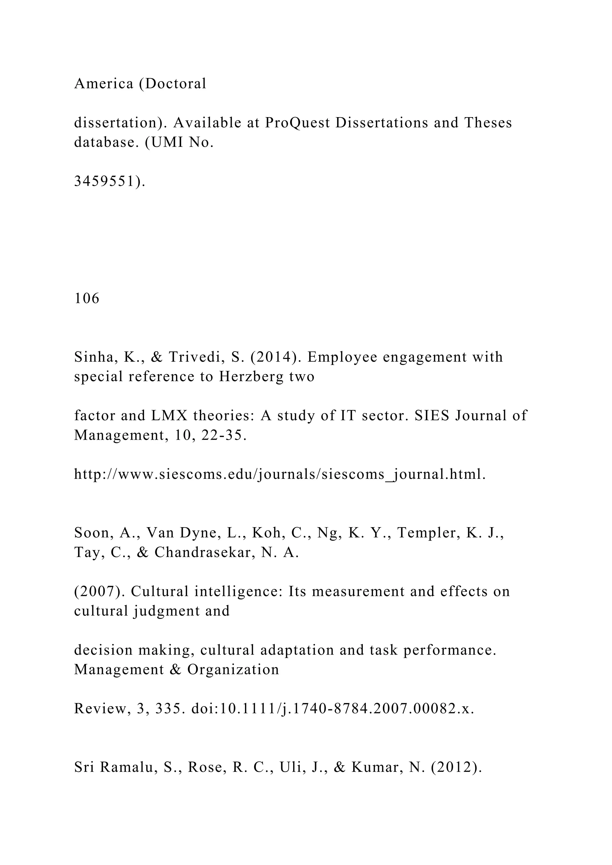 America (Doctoral
dissertation). Available at ProQuest Dissertations and Theses
database. (UMI No.
3459551).
106
Sinha, K., & Trivedi, S. (2014). Employee engagement with
special reference to Herzberg two
factor and LMX theories: A study of IT sector. SIES Journal of
Management, 10, 22-35.
http://www.siescoms.edu/journals/siescoms_journal.html.
Soon, A., Van Dyne, L., Koh, C., Ng, K. Y., Templer, K. J.,
Tay, C., & Chandrasekar, N. A.
(2007). Cultural intelligence: Its measurement and effects on
cultural judgment and
decision making, cultural adaptation and task performance.
Management & Organization
Review, 3, 335. doi:10.1111/j.1740-8784.2007.00082.x.
Sri Ramalu, S., Rose, R. C., Uli, J., & Kumar, N. (2012).
 