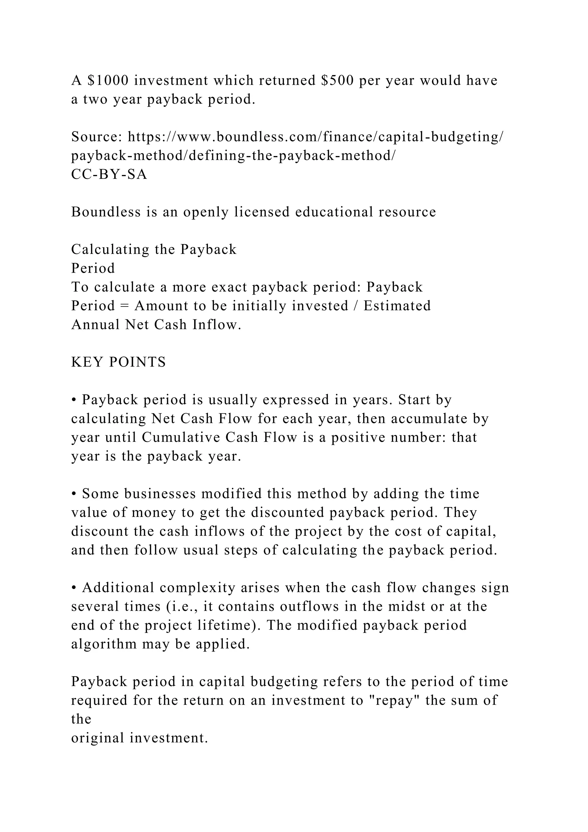 A $1000 investment which returned $500 per year would have
a two year payback period.
Source: https://www.boundless.com/finance/capital-budgeting/
payback-method/defining-the-payback-method/
CC-BY-SA
Boundless is an openly licensed educational resource
Calculating the Payback
Period
To calculate a more exact payback period: Payback
Period = Amount to be initially invested / Estimated
Annual Net Cash Inflow.
KEY POINTS
• Payback period is usually expressed in years. Start by
calculating Net Cash Flow for each year, then accumulate by
year until Cumulative Cash Flow is a positive number: that
year is the payback year.
• Some businesses modified this method by adding the time
value of money to get the discounted payback period. They
discount the cash inflows of the project by the cost of capital,
and then follow usual steps of calculating the payback period.
• Additional complexity arises when the cash flow changes sign
several times (i.e., it contains outflows in the midst or at the
end of the project lifetime). The modified payback period
algorithm may be applied.
Payback period in capital budgeting refers to the period of time
required for the return on an investment to "repay" the sum of
the
original investment.
 