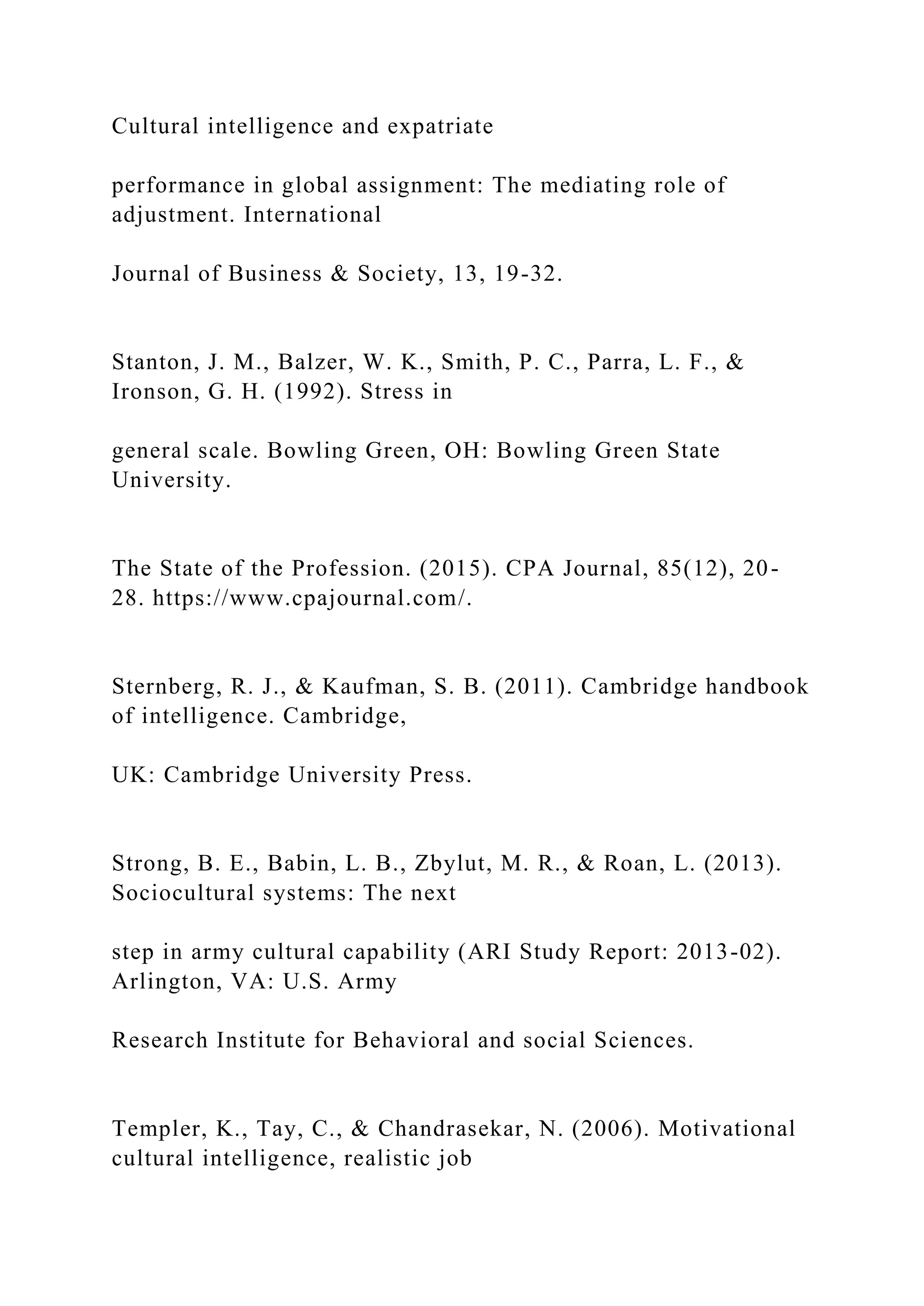 Cultural intelligence and expatriate
performance in global assignment: The mediating role of
adjustment. International
Journal of Business & Society, 13, 19-32.
Stanton, J. M., Balzer, W. K., Smith, P. C., Parra, L. F., &
Ironson, G. H. (1992). Stress in
general scale. Bowling Green, OH: Bowling Green State
University.
The State of the Profession. (2015). CPA Journal, 85(12), 20-
28. https://www.cpajournal.com/.
Sternberg, R. J., & Kaufman, S. B. (2011). Cambridge handbook
of intelligence. Cambridge,
UK: Cambridge University Press.
Strong, B. E., Babin, L. B., Zbylut, M. R., & Roan, L. (2013).
Sociocultural systems: The next
step in army cultural capability (ARI Study Report: 2013-02).
Arlington, VA: U.S. Army
Research Institute for Behavioral and social Sciences.
Templer, K., Tay, C., & Chandrasekar, N. (2006). Motivational
cultural intelligence, realistic job
 