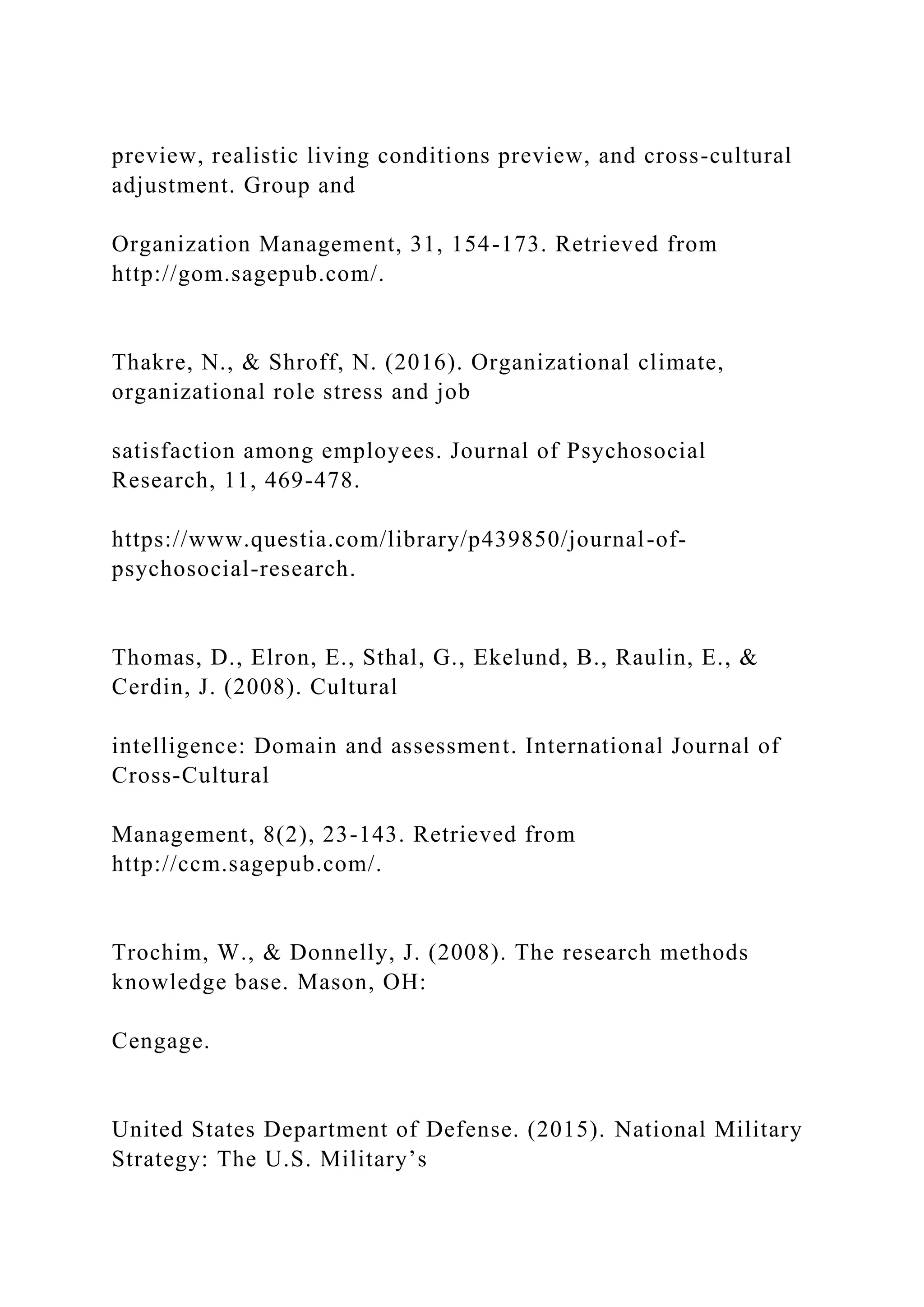preview, realistic living conditions preview, and cross-cultural
adjustment. Group and
Organization Management, 31, 154-173. Retrieved from
http://gom.sagepub.com/.
Thakre, N., & Shroff, N. (2016). Organizational climate,
organizational role stress and job
satisfaction among employees. Journal of Psychosocial
Research, 11, 469-478.
https://www.questia.com/library/p439850/journal-of-
psychosocial-research.
Thomas, D., Elron, E., Sthal, G., Ekelund, B., Raulin, E., &
Cerdin, J. (2008). Cultural
intelligence: Domain and assessment. International Journal of
Cross-Cultural
Management, 8(2), 23-143. Retrieved from
http://ccm.sagepub.com/.
Trochim, W., & Donnelly, J. (2008). The research methods
knowledge base. Mason, OH:
Cengage.
United States Department of Defense. (2015). National Military
Strategy: The U.S. Military’s
 