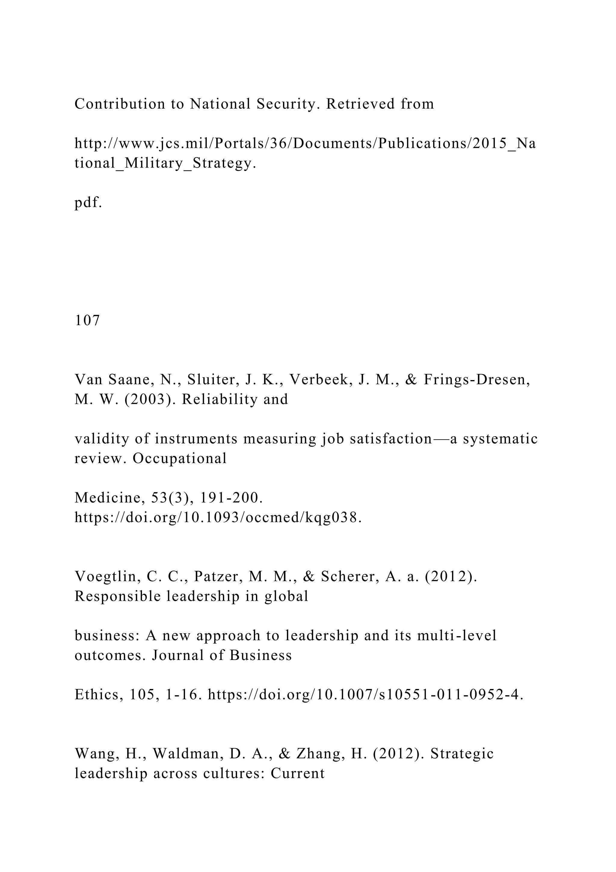Contribution to National Security. Retrieved from
http://www.jcs.mil/Portals/36/Documents/Publications/2015_Na
tional_Military_Strategy.
pdf.
107
Van Saane, N., Sluiter, J. K., Verbeek, J. M., & Frings-Dresen,
M. W. (2003). Reliability and
validity of instruments measuring job satisfaction—a systematic
review. Occupational
Medicine, 53(3), 191-200.
https://doi.org/10.1093/occmed/kqg038.
Voegtlin, C. C., Patzer, M. M., & Scherer, A. a. (2012).
Responsible leadership in global
business: A new approach to leadership and its multi-level
outcomes. Journal of Business
Ethics, 105, 1-16. https://doi.org/10.1007/s10551-011-0952-4.
Wang, H., Waldman, D. A., & Zhang, H. (2012). Strategic
leadership across cultures: Current
 