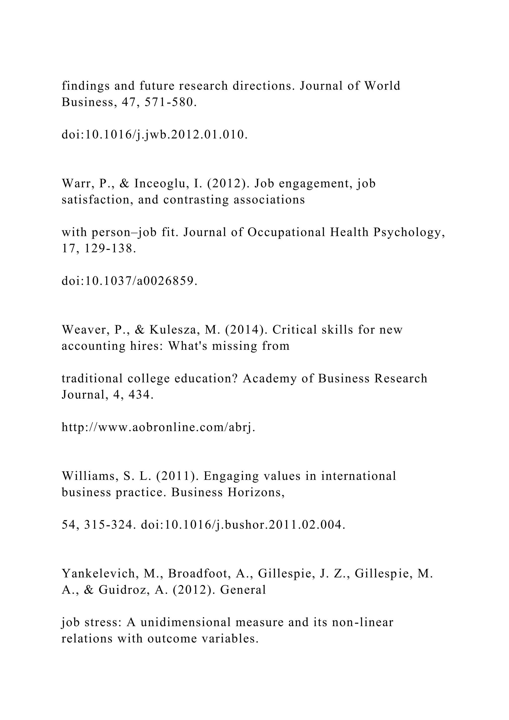 findings and future research directions. Journal of World
Business, 47, 571-580.
doi:10.1016/j.jwb.2012.01.010.
Warr, P., & Inceoglu, I. (2012). Job engagement, job
satisfaction, and contrasting associations
with person–job fit. Journal of Occupational Health Psychology,
17, 129-138.
doi:10.1037/a0026859.
Weaver, P., & Kulesza, M. (2014). Critical skills for new
accounting hires: What's missing from
traditional college education? Academy of Business Research
Journal, 4, 434.
http://www.aobronline.com/abrj.
Williams, S. L. (2011). Engaging values in international
business practice. Business Horizons,
54, 315-324. doi:10.1016/j.bushor.2011.02.004.
Yankelevich, M., Broadfoot, A., Gillespie, J. Z., Gillespie, M.
A., & Guidroz, A. (2012). General
job stress: A unidimensional measure and its non-linear
relations with outcome variables.
 