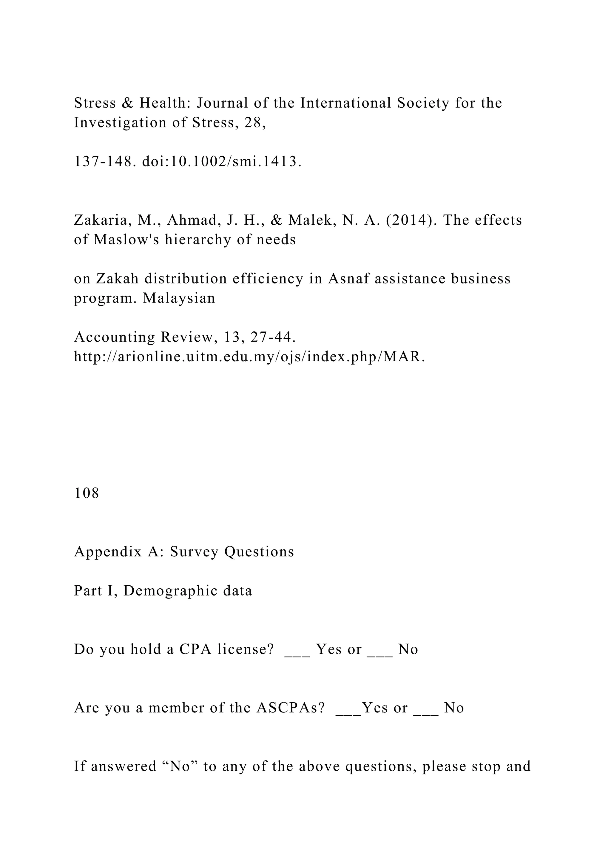 Stress & Health: Journal of the International Society for the
Investigation of Stress, 28,
137-148. doi:10.1002/smi.1413.
Zakaria, M., Ahmad, J. H., & Malek, N. A. (2014). The effects
of Maslow's hierarchy of needs
on Zakah distribution efficiency in Asnaf assistance business
program. Malaysian
Accounting Review, 13, 27-44.
http://arionline.uitm.edu.my/ojs/index.php/MAR.
108
Appendix A: Survey Questions
Part I, Demographic data
Do you hold a CPA license? ___ Yes or ___ No
Are you a member of the ASCPAs? ___Yes or ___ No
If answered “No” to any of the above questions, please stop and
 