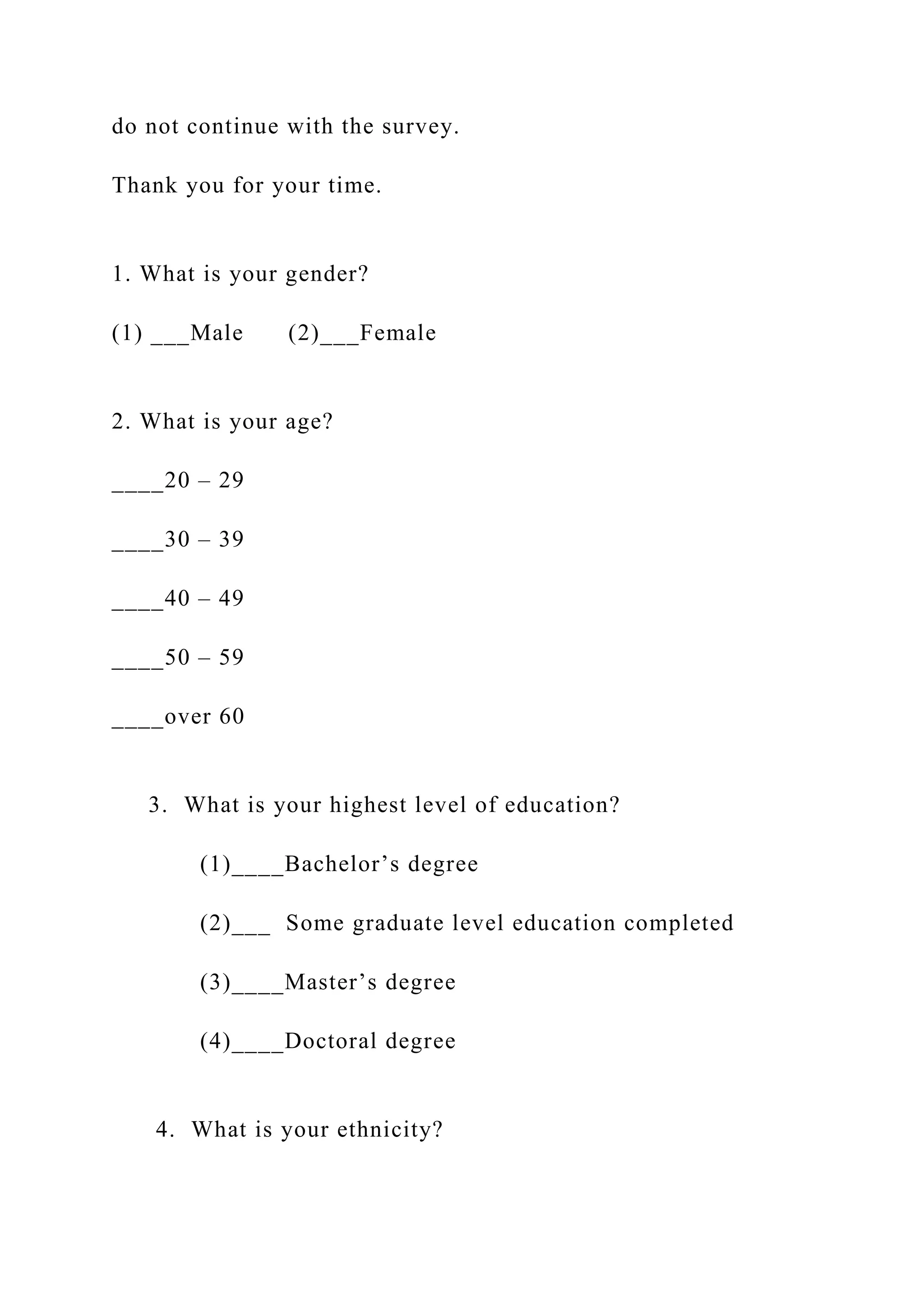 do not continue with the survey.
Thank you for your time.
1. What is your gender?
(1) ___Male (2)___Female
2. What is your age?
____20 – 29
____30 – 39
____40 – 49
____50 – 59
____over 60
3. What is your highest level of education?
(1)____Bachelor’s degree
(2)___ Some graduate level education completed
(3)____Master’s degree
(4)____Doctoral degree
4. What is your ethnicity?
 