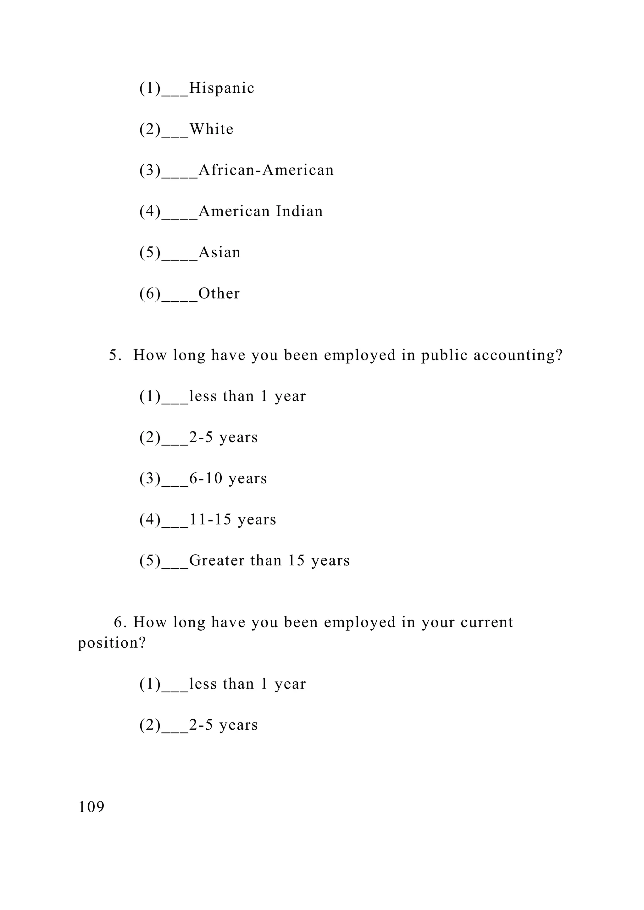 (1)___Hispanic
(2)___White
(3)____African-American
(4)____American Indian
(5)____Asian
(6)____Other
5. How long have you been employed in public accounting?
(1)___less than 1 year
(2)___2-5 years
(3)___6-10 years
(4)___11-15 years
(5)___Greater than 15 years
6. How long have you been employed in your current
position?
(1)___less than 1 year
(2)___2-5 years
109
 