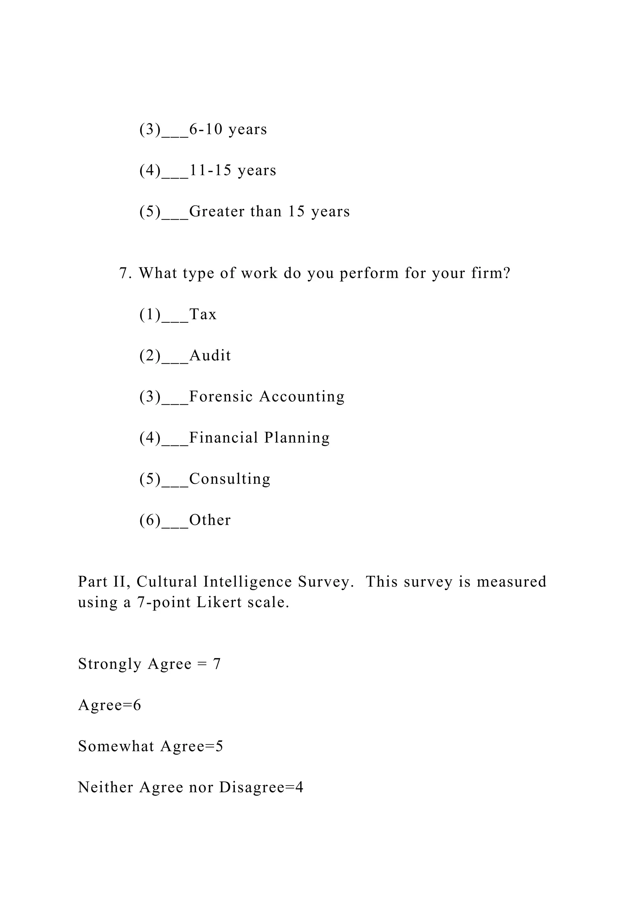 (3)___6-10 years
(4)___11-15 years
(5)___Greater than 15 years
7. What type of work do you perform for your firm?
(1)___Tax
(2)___Audit
(3)___Forensic Accounting
(4)___Financial Planning
(5)___Consulting
(6)___Other
Part II, Cultural Intelligence Survey. This survey is measured
using a 7-point Likert scale.
Strongly Agree = 7
Agree=6
Somewhat Agree=5
Neither Agree nor Disagree=4
 