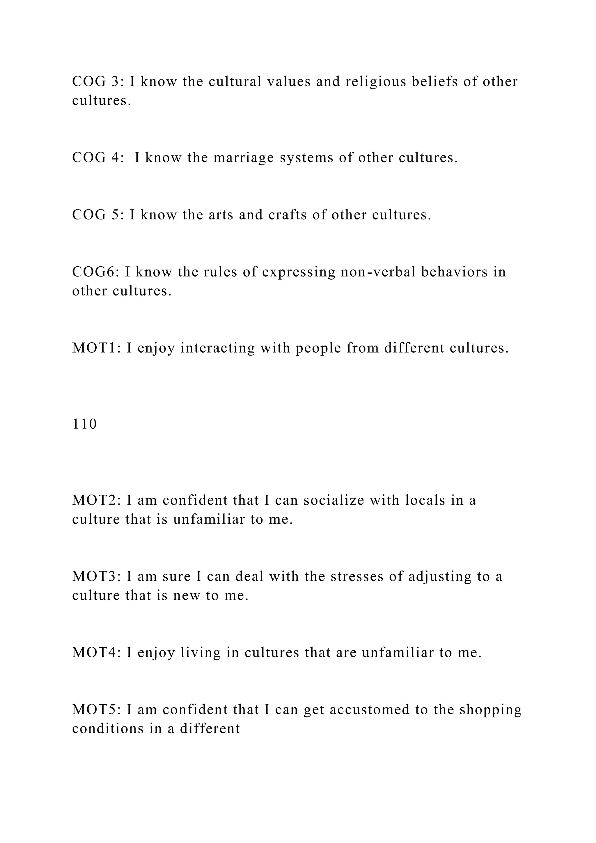 COG 3: I know the cultural values and religious beliefs of other
cultures.
COG 4: I know the marriage systems of other cultures.
COG 5: I know the arts and crafts of other cultures.
COG6: I know the rules of expressing non-verbal behaviors in
other cultures.
MOT1: I enjoy interacting with people from different cultures.
110
MOT2: I am confident that I can socialize with locals in a
culture that is unfamiliar to me.
MOT3: I am sure I can deal with the stresses of adjusting to a
culture that is new to me.
MOT4: I enjoy living in cultures that are unfamiliar to me.
MOT5: I am confident that I can get accustomed to the shopping
conditions in a different
 