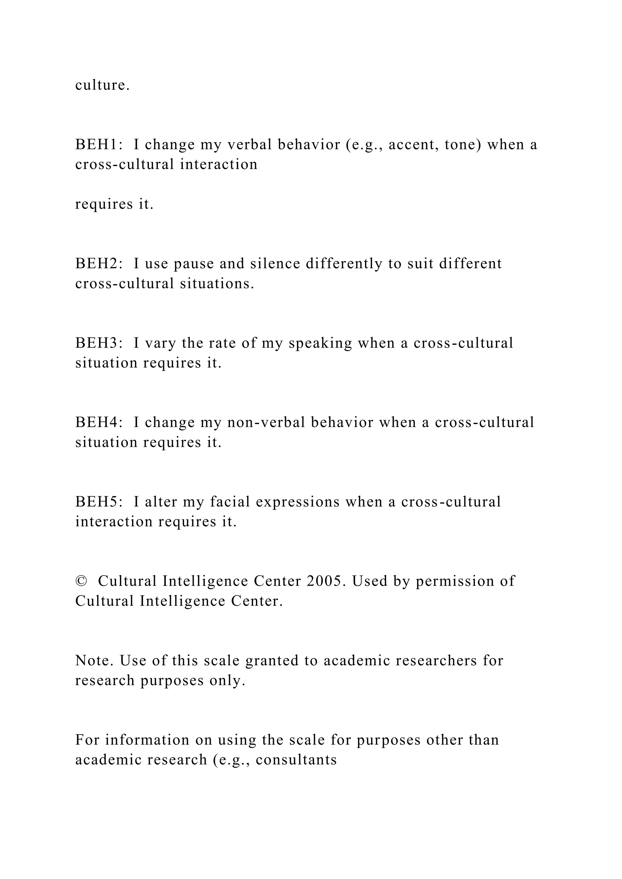 culture.
BEH1: I change my verbal behavior (e.g., accent, tone) when a
cross-cultural interaction
requires it.
BEH2: I use pause and silence differently to suit different
cross-cultural situations.
BEH3: I vary the rate of my speaking when a cross-cultural
situation requires it.
BEH4: I change my non-verbal behavior when a cross-cultural
situation requires it.
BEH5: I alter my facial expressions when a cross-cultural
interaction requires it.
© Cultural Intelligence Center 2005. Used by permission of
Cultural Intelligence Center.
Note. Use of this scale granted to academic researchers for
research purposes only.
For information on using the scale for purposes other than
academic research (e.g., consultants
 