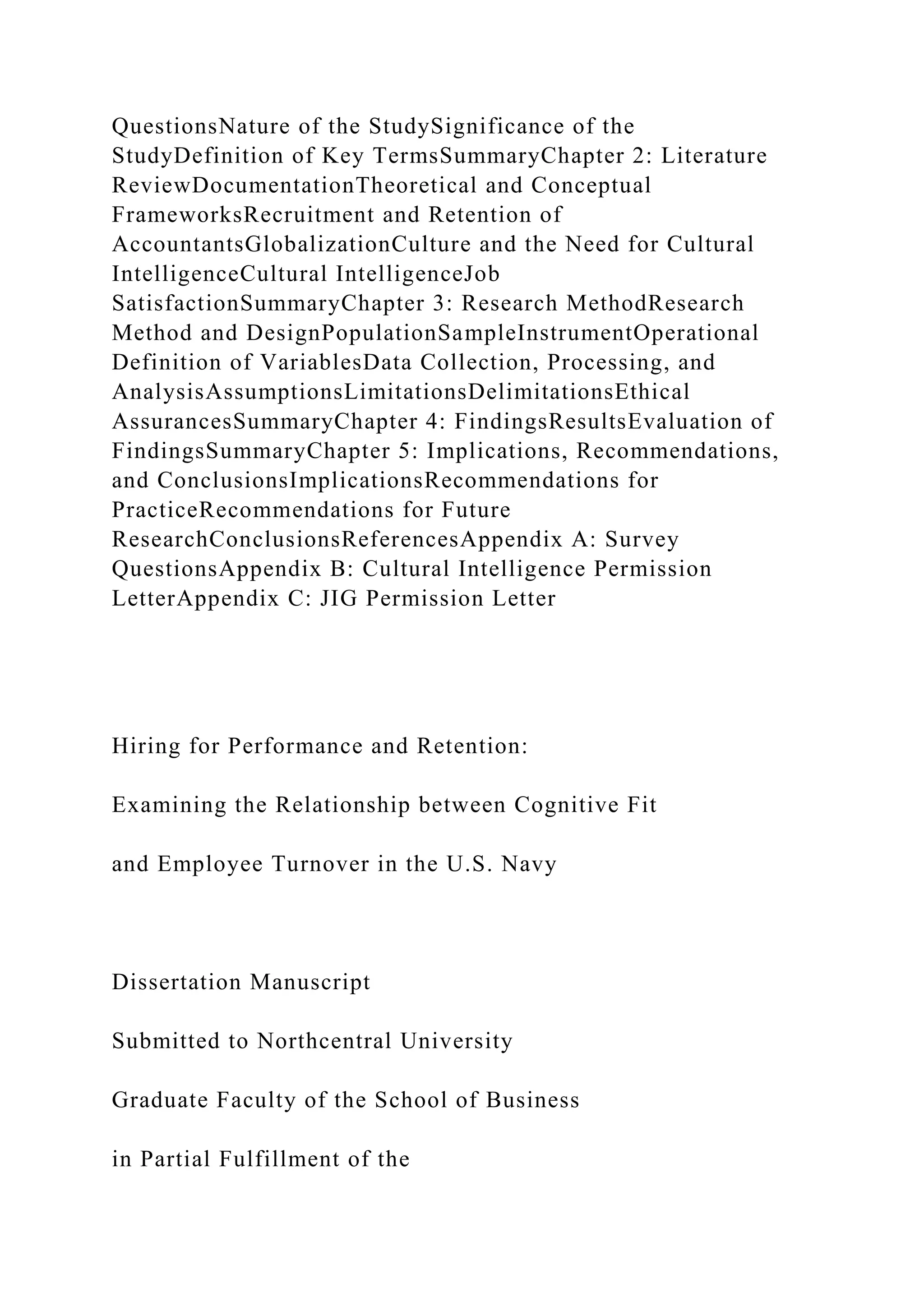 QuestionsNature of the StudySignificance of the
StudyDefinition of Key TermsSummaryChapter 2: Literature
ReviewDocumentationTheoretical and Conceptual
FrameworksRecruitment and Retention of
AccountantsGlobalizationCulture and the Need for Cultural
IntelligenceCultural IntelligenceJob
SatisfactionSummaryChapter 3: Research MethodResearch
Method and DesignPopulationSampleInstrumentOperational
Definition of VariablesData Collection, Processing, and
AnalysisAssumptionsLimitationsDelimitationsEthical
AssurancesSummaryChapter 4: FindingsResultsEvaluation of
FindingsSummaryChapter 5: Implications, Recommendations,
and ConclusionsImplicationsRecommendations for
PracticeRecommendations for Future
ResearchConclusionsReferencesAppendix A: Survey
QuestionsAppendix B: Cultural Intelligence Permission
LetterAppendix C: JIG Permission Letter
Hiring for Performance and Retention:
Examining the Relationship between Cognitive Fit
and Employee Turnover in the U.S. Navy
Dissertation Manuscript
Submitted to Northcentral University
Graduate Faculty of the School of Business
in Partial Fulfillment of the
 