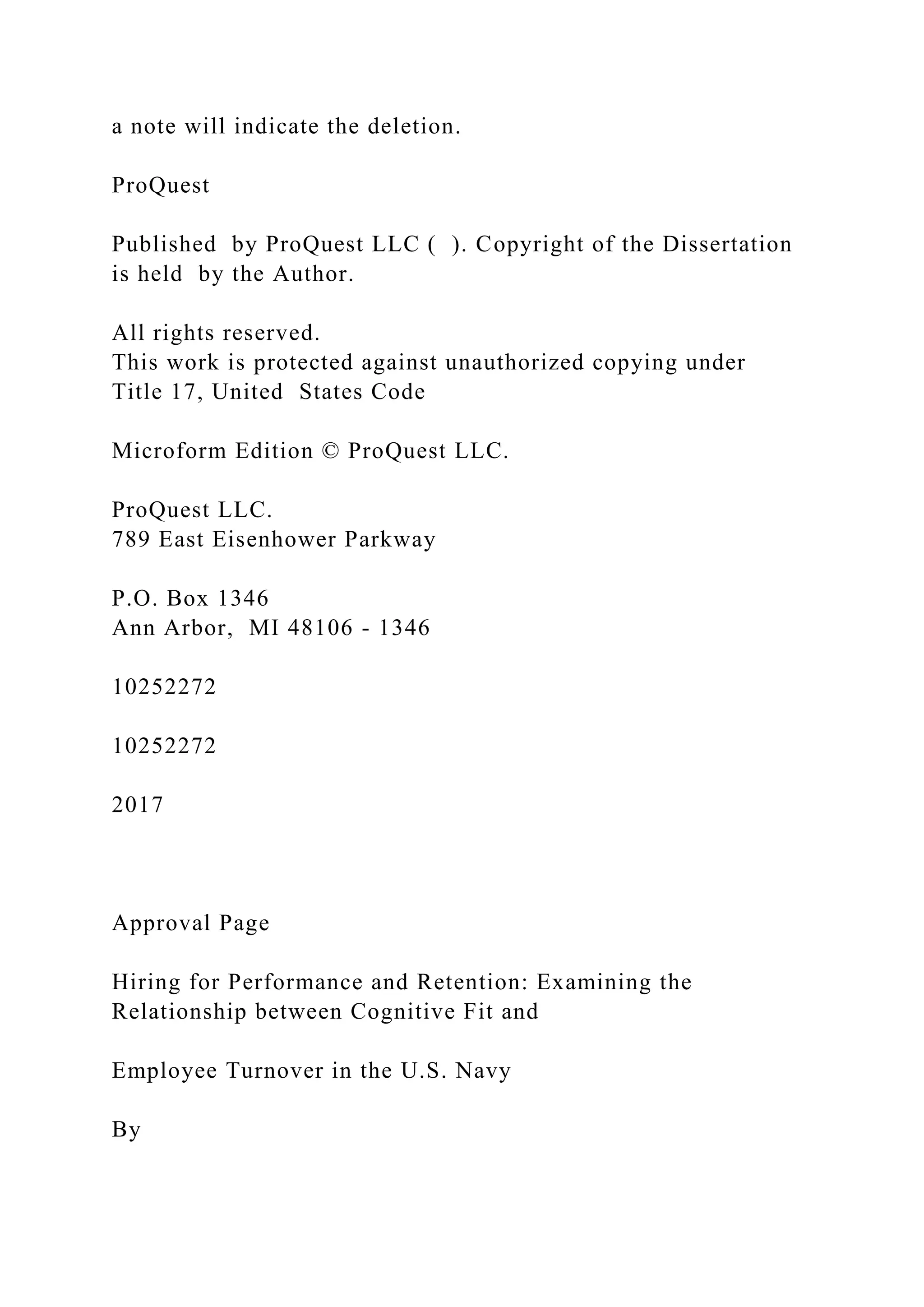 a note will indicate the deletion.
ProQuest
Published by ProQuest LLC ( ). Copyright of the Dissertation
is held by the Author.
All rights reserved.
This work is protected against unauthorized copying under
Title 17, United States Code
Microform Edition © ProQuest LLC.
ProQuest LLC.
789 East Eisenhower Parkway
P.O. Box 1346
Ann Arbor, MI 48106 - 1346
10252272
10252272
2017
Approval Page
Hiring for Performance and Retention: Examining the
Relationship between Cognitive Fit and
Employee Turnover in the U.S. Navy
By
 