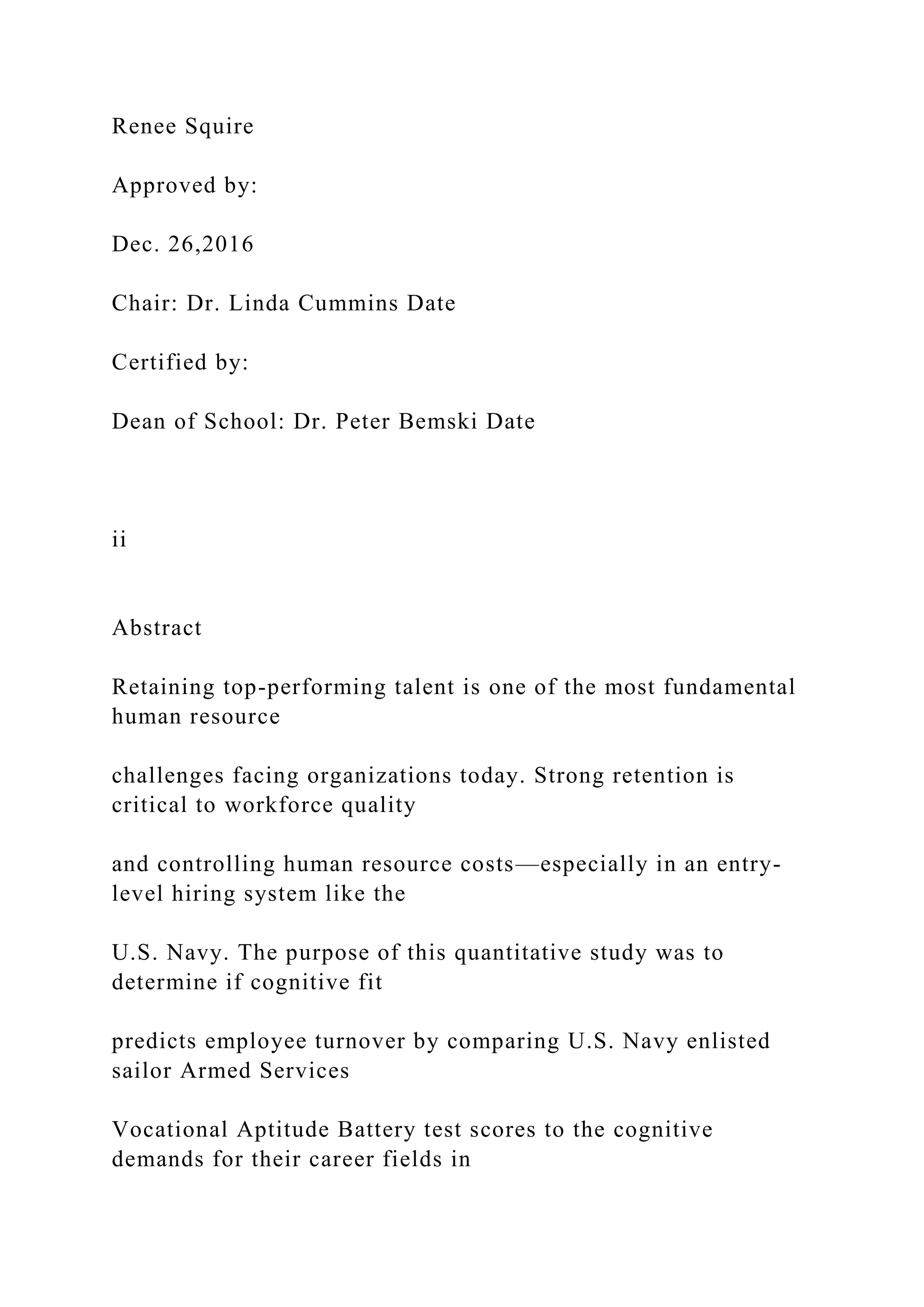 Renee Squire
Approved by:
Dec. 26,2016
Chair: Dr. Linda Cummins Date
Certified by:
Dean of School: Dr. Peter Bemski Date
ii
Abstract
Retaining top-performing talent is one of the most fundamental
human resource
challenges facing organizations today. Strong retention is
critical to workforce quality
and controlling human resource costs—especially in an entry-
level hiring system like the
U.S. Navy. The purpose of this quantitative study was to
determine if cognitive fit
predicts employee turnover by comparing U.S. Navy enlisted
sailor Armed Services
Vocational Aptitude Battery test scores to the cognitive
demands for their career fields in
 