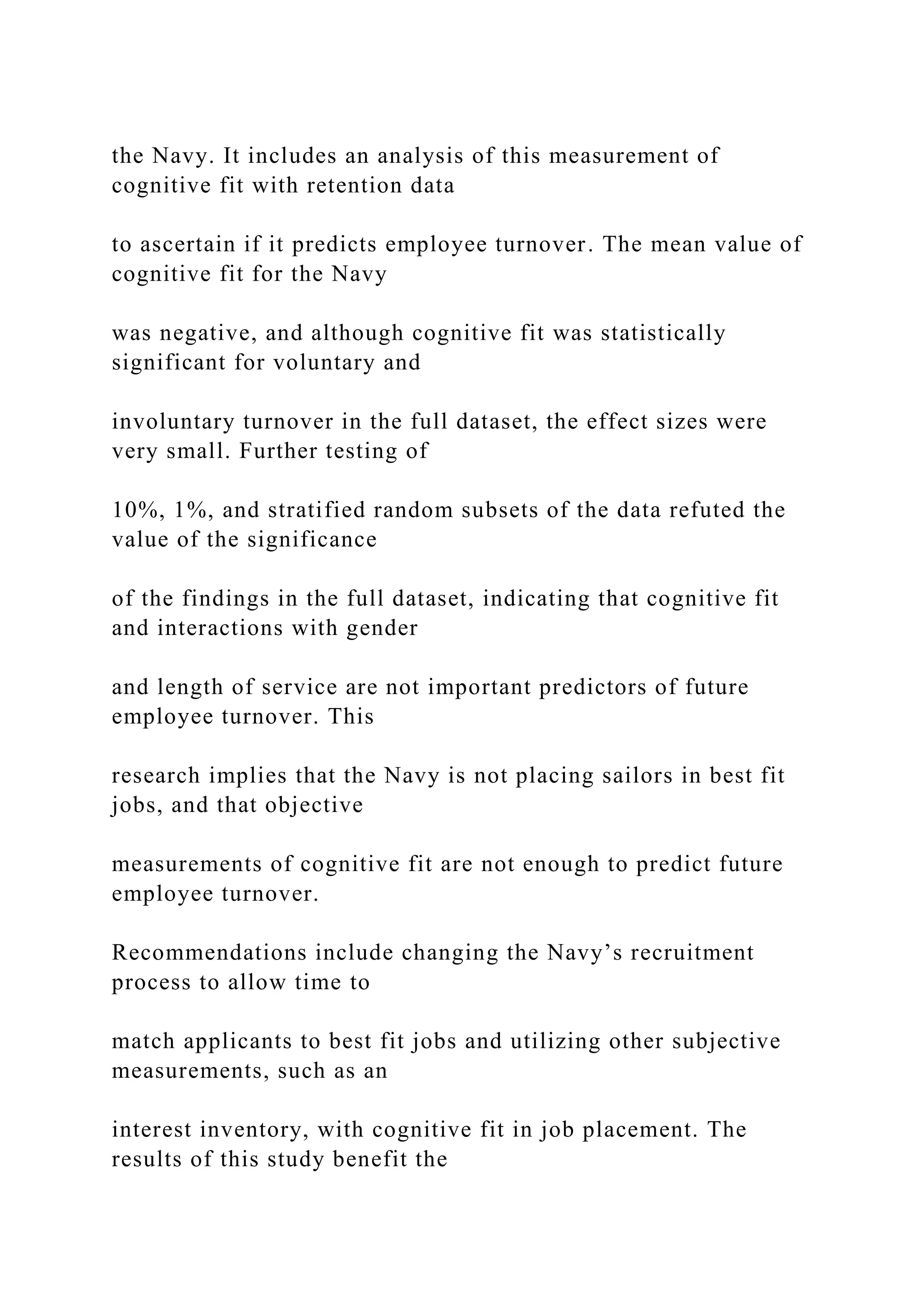 the Navy. It includes an analysis of this measurement of
cognitive fit with retention data
to ascertain if it predicts employee turnover. The mean value of
cognitive fit for the Navy
was negative, and although cognitive fit was statistically
significant for voluntary and
involuntary turnover in the full dataset, the effect sizes were
very small. Further testing of
10%, 1%, and stratified random subsets of the data refuted the
value of the significance
of the findings in the full dataset, indicating that cognitive fit
and interactions with gender
and length of service are not important predictors of future
employee turnover. This
research implies that the Navy is not placing sailors in best fit
jobs, and that objective
measurements of cognitive fit are not enough to predict future
employee turnover.
Recommendations include changing the Navy’s recruitment
process to allow time to
match applicants to best fit jobs and utilizing other subjective
measurements, such as an
interest inventory, with cognitive fit in job placement. The
results of this study benefit the
 