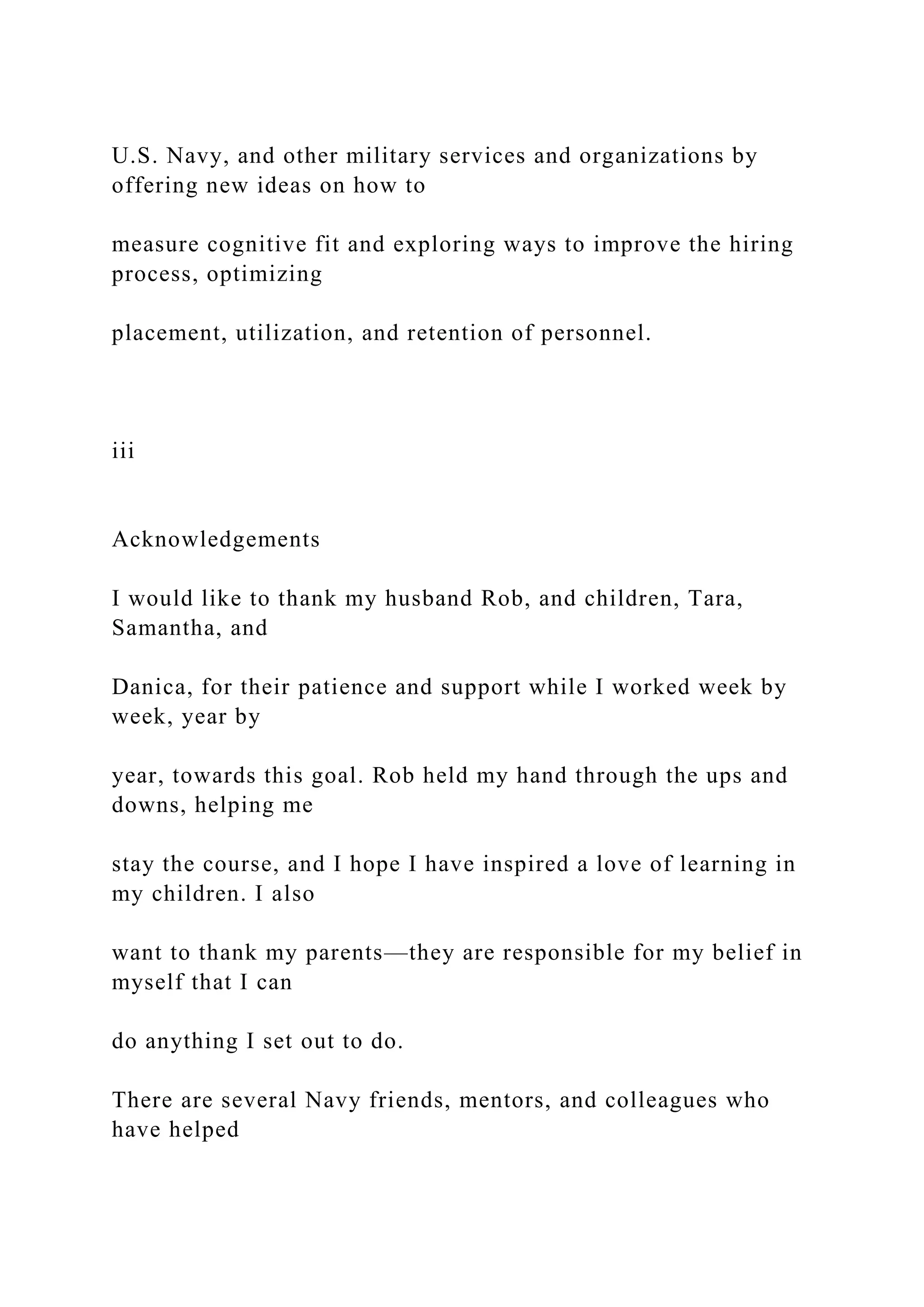 U.S. Navy, and other military services and organizations by
offering new ideas on how to
measure cognitive fit and exploring ways to improve the hiring
process, optimizing
placement, utilization, and retention of personnel.
iii
Acknowledgements
I would like to thank my husband Rob, and children, Tara,
Samantha, and
Danica, for their patience and support while I worked week by
week, year by
year, towards this goal. Rob held my hand through the ups and
downs, helping me
stay the course, and I hope I have inspired a love of learning in
my children. I also
want to thank my parents—they are responsible for my belief in
myself that I can
do anything I set out to do.
There are several Navy friends, mentors, and colleagues who
have helped
 