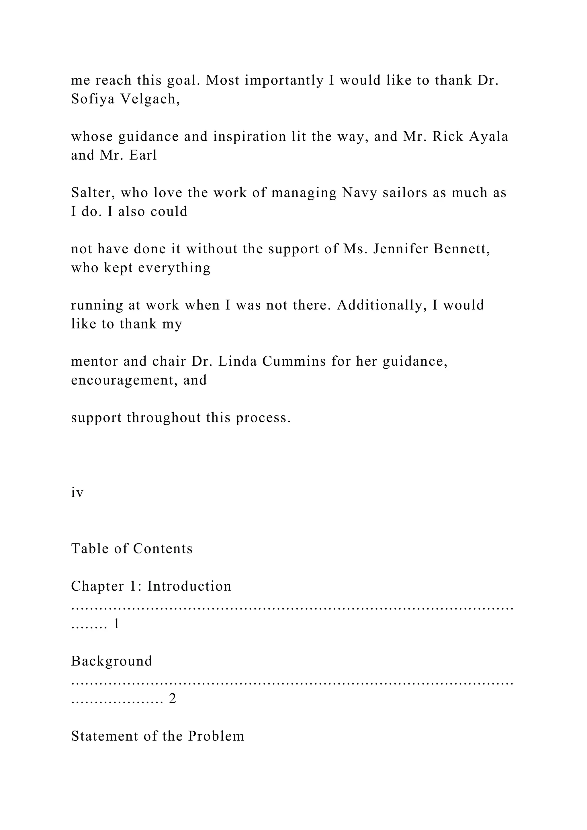 me reach this goal. Most importantly I would like to thank Dr.
Sofiya Velgach,
whose guidance and inspiration lit the way, and Mr. Rick Ayala
and Mr. Earl
Salter, who love the work of managing Navy sailors as much as
I do. I also could
not have done it without the support of Ms. Jennifer Bennett,
who kept everything
running at work when I was not there. Additionally, I would
like to thank my
mentor and chair Dr. Linda Cummins for her guidance,
encouragement, and
support throughout this process.
iv
Table of Contents
Chapter 1: Introduction
...............................................................................................
........ 1
Background
...............................................................................................
.................... 2
Statement of the Problem
 