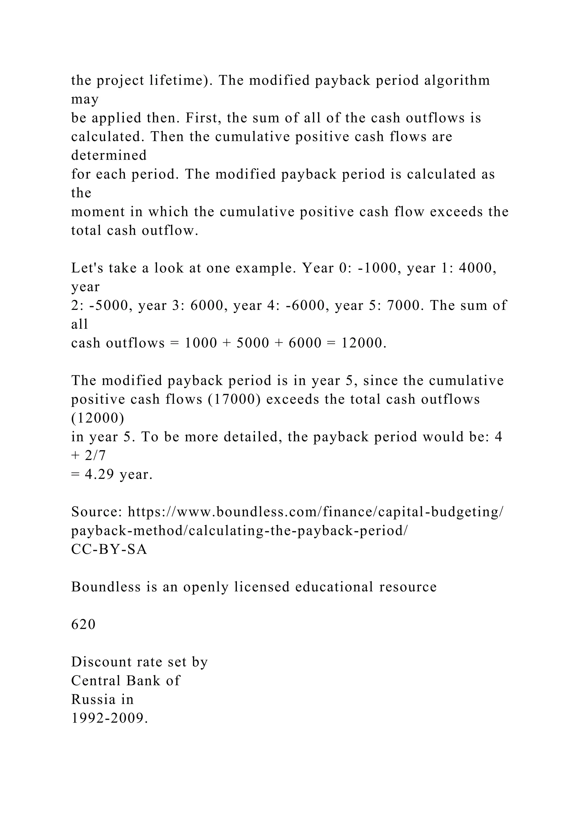 the project lifetime). The modified payback period algorithm
may
be applied then. First, the sum of all of the cash outflows is
calculated. Then the cumulative positive cash flows are
determined
for each period. The modified payback period is calculated as
the
moment in which the cumulative positive cash flow exceeds the
total cash outflow.
Let's take a look at one example. Year 0: -1000, year 1: 4000,
year
2: -5000, year 3: 6000, year 4: -6000, year 5: 7000. The sum of
all
cash outflows = 1000 + 5000 + 6000 = 12000.
The modified payback period is in year 5, since the cumulative
positive cash flows (17000) exceeds the total cash outflows
(12000)
in year 5. To be more detailed, the payback period would be: 4
+ 2/7
= 4.29 year.
Source: https://www.boundless.com/finance/capital-budgeting/
payback-method/calculating-the-payback-period/
CC-BY-SA
Boundless is an openly licensed educational resource
620
Discount rate set by
Central Bank of
Russia in
1992-2009.
 