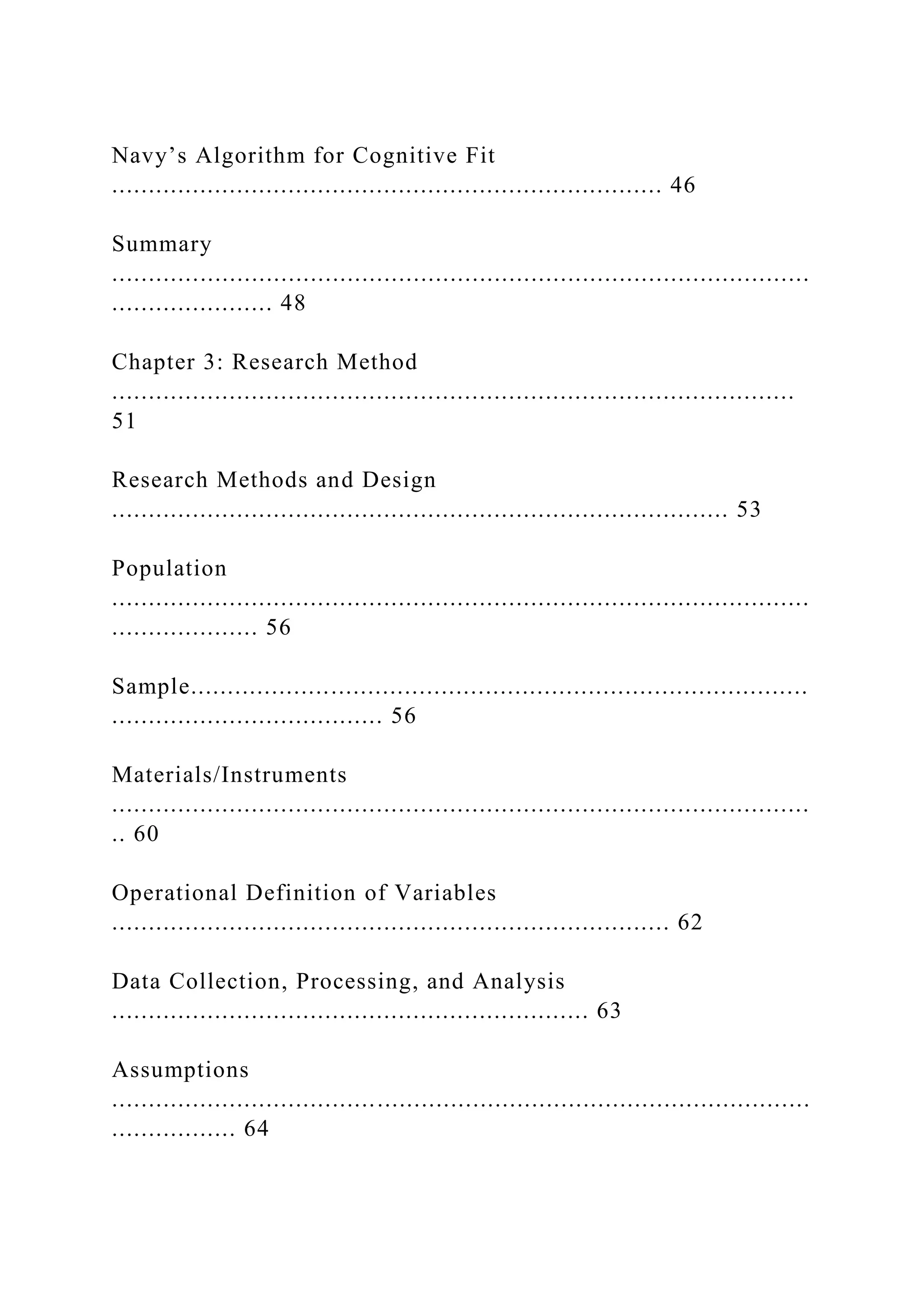Navy’s Algorithm for Cognitive Fit
........................................................................... 46
Summary
...............................................................................................
...................... 48
Chapter 3: Research Method
.............................................................................................
51
Research Methods and Design
.................................................................................... 53
Population
...............................................................................................
.................... 56
Sample....................................................................................
..................................... 56
Materials/Instruments
...............................................................................................
.. 60
Operational Definition of Variables
............................................................................ 62
Data Collection, Processing, and Analysis
................................................................. 63
Assumptions
...............................................................................................
................. 64
 