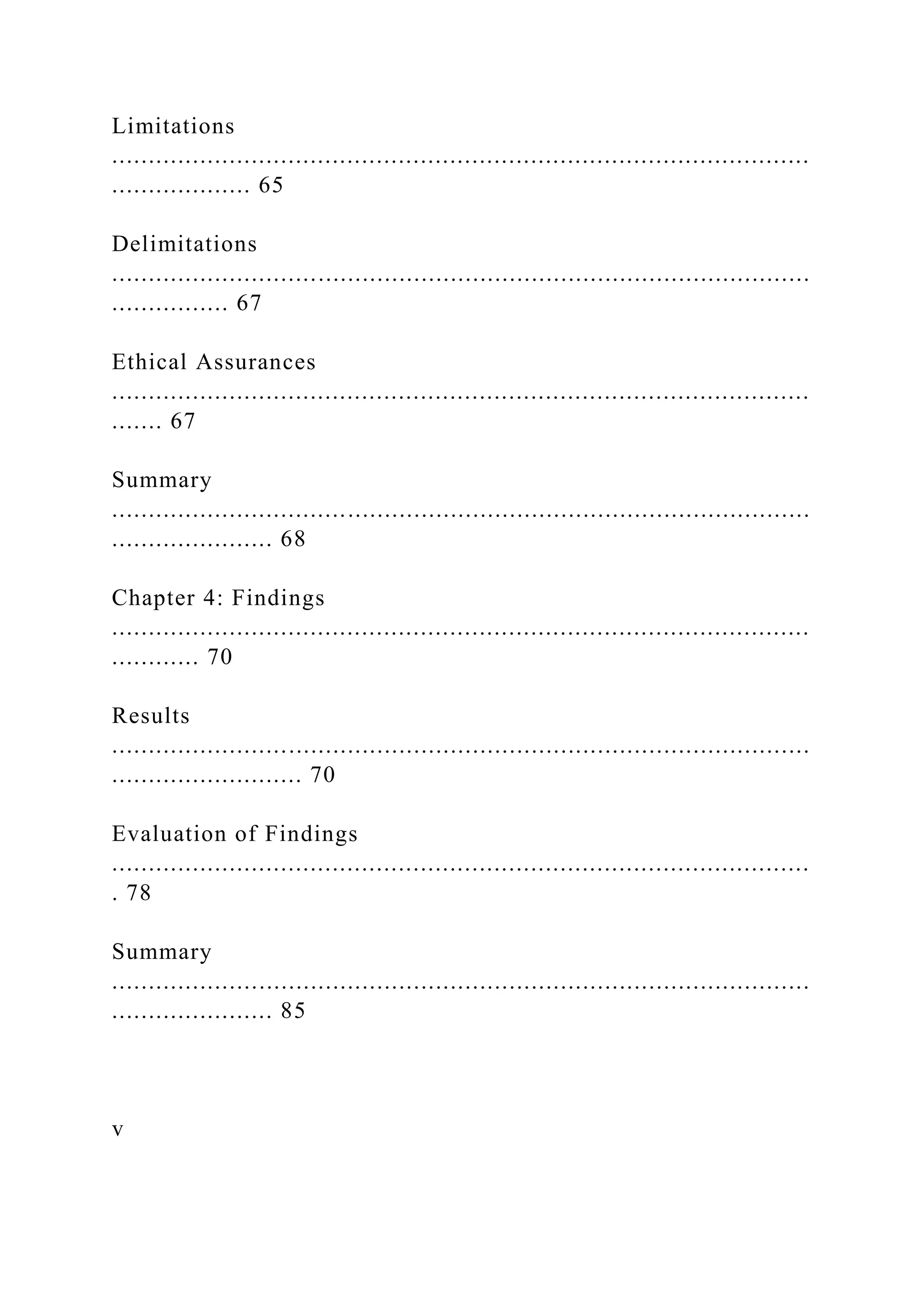 Limitations
...............................................................................................
................... 65
Delimitations
...............................................................................................
................ 67
Ethical Assurances
...............................................................................................
....... 67
Summary
...............................................................................................
...................... 68
Chapter 4: Findings
...............................................................................................
............ 70
Results
...............................................................................................
.......................... 70
Evaluation of Findings
...............................................................................................
. 78
Summary
...............................................................................................
...................... 85
v
 