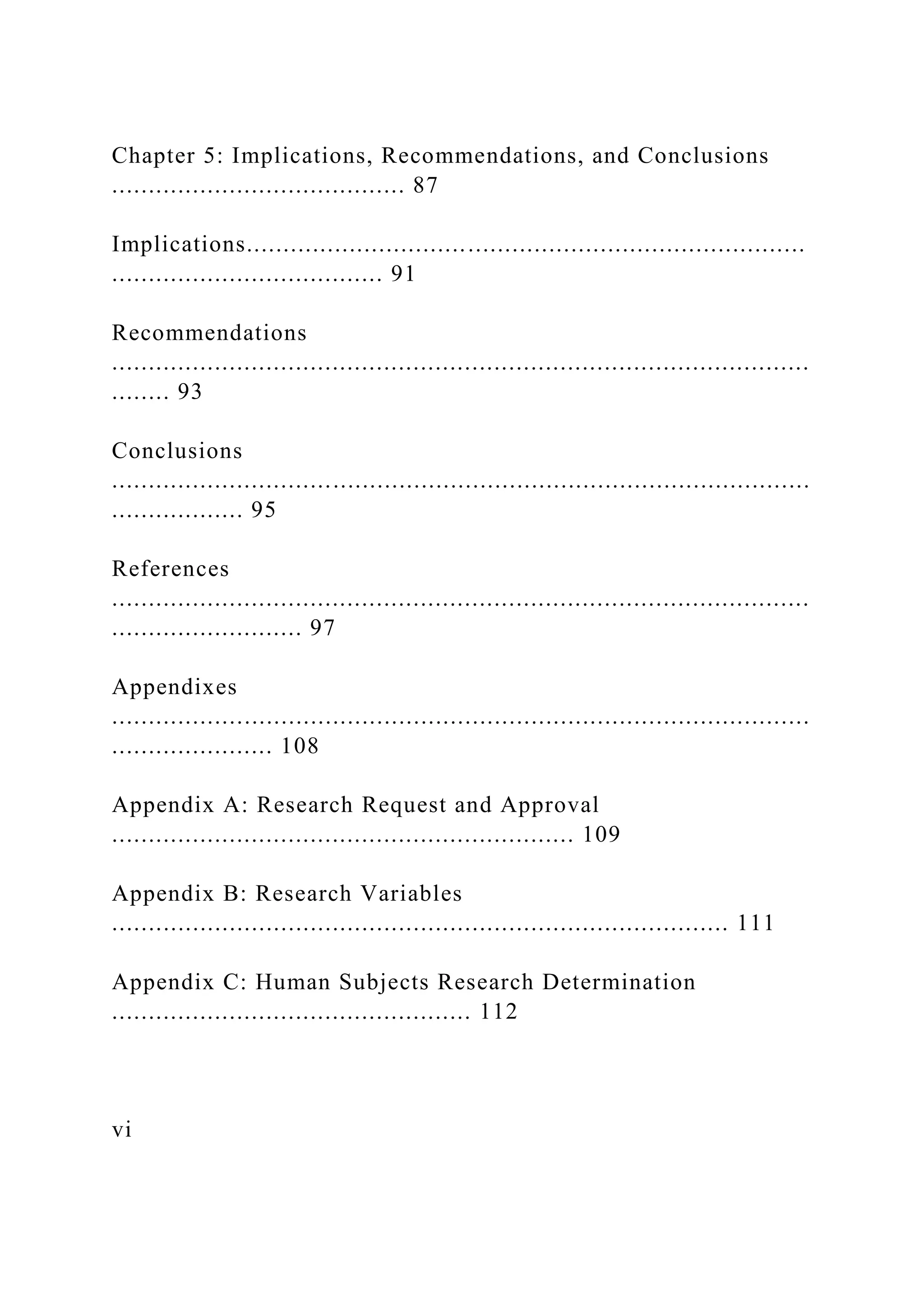 Chapter 5: Implications, Recommendations, and Conclusions
........................................ 87
Implications............................................................................
..................................... 91
Recommendations
...............................................................................................
........ 93
Conclusions
...............................................................................................
.................. 95
References
...............................................................................................
.......................... 97
Appendixes
...............................................................................................
...................... 108
Appendix A: Research Request and Approval
............................................................... 109
Appendix B: Research Variables
.................................................................................... 111
Appendix C: Human Subjects Research Determination
................................................. 112
vi
 