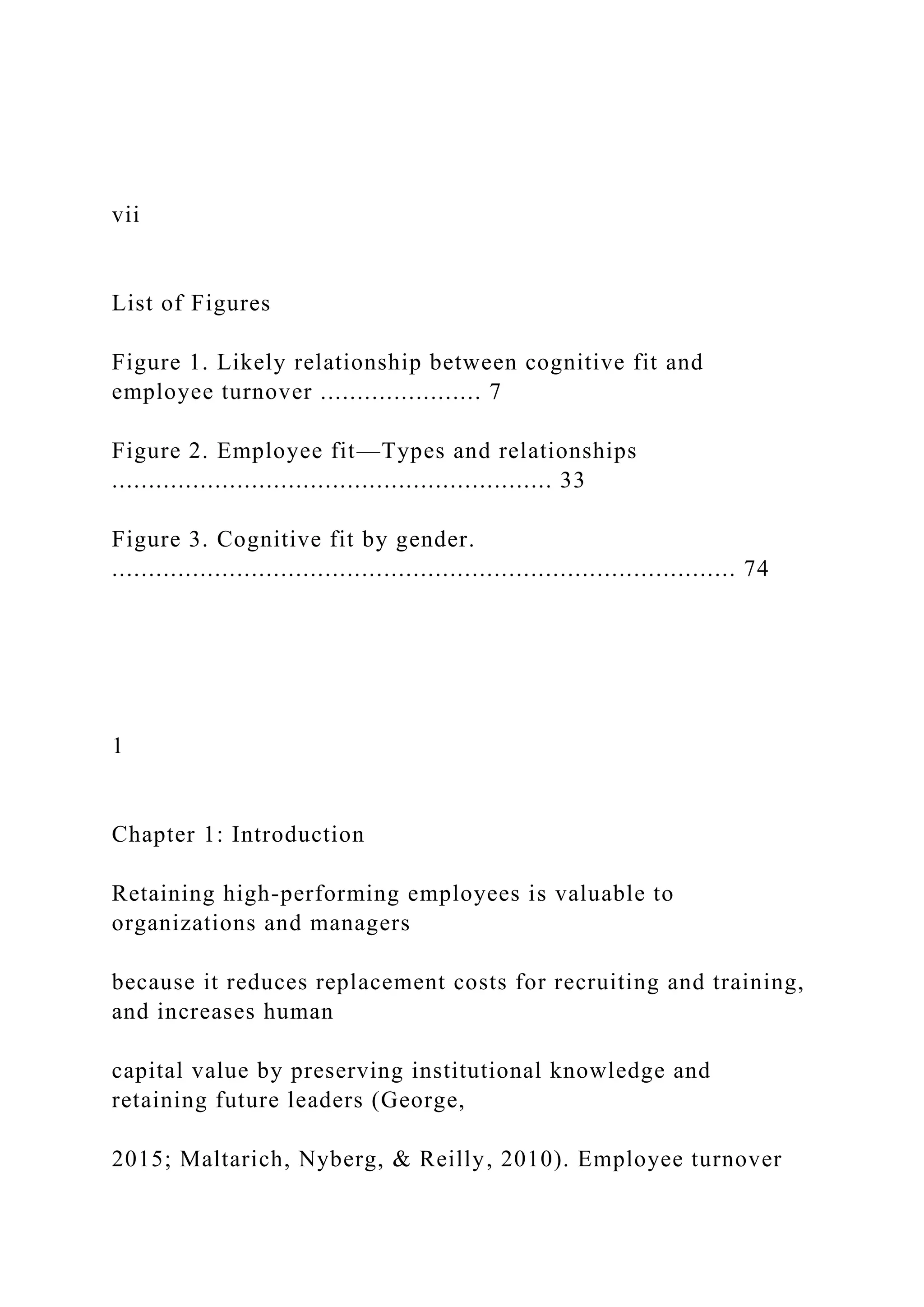 vii
List of Figures
Figure 1. Likely relationship between cognitive fit and
employee turnover ...................... 7
Figure 2. Employee fit—Types and relationships
............................................................ 33
Figure 3. Cognitive fit by gender.
..................................................................................... 74
1
Chapter 1: Introduction
Retaining high-performing employees is valuable to
organizations and managers
because it reduces replacement costs for recruiting and training,
and increases human
capital value by preserving institutional knowledge and
retaining future leaders (George,
2015; Maltarich, Nyberg, & Reilly, 2010). Employee turnover
 