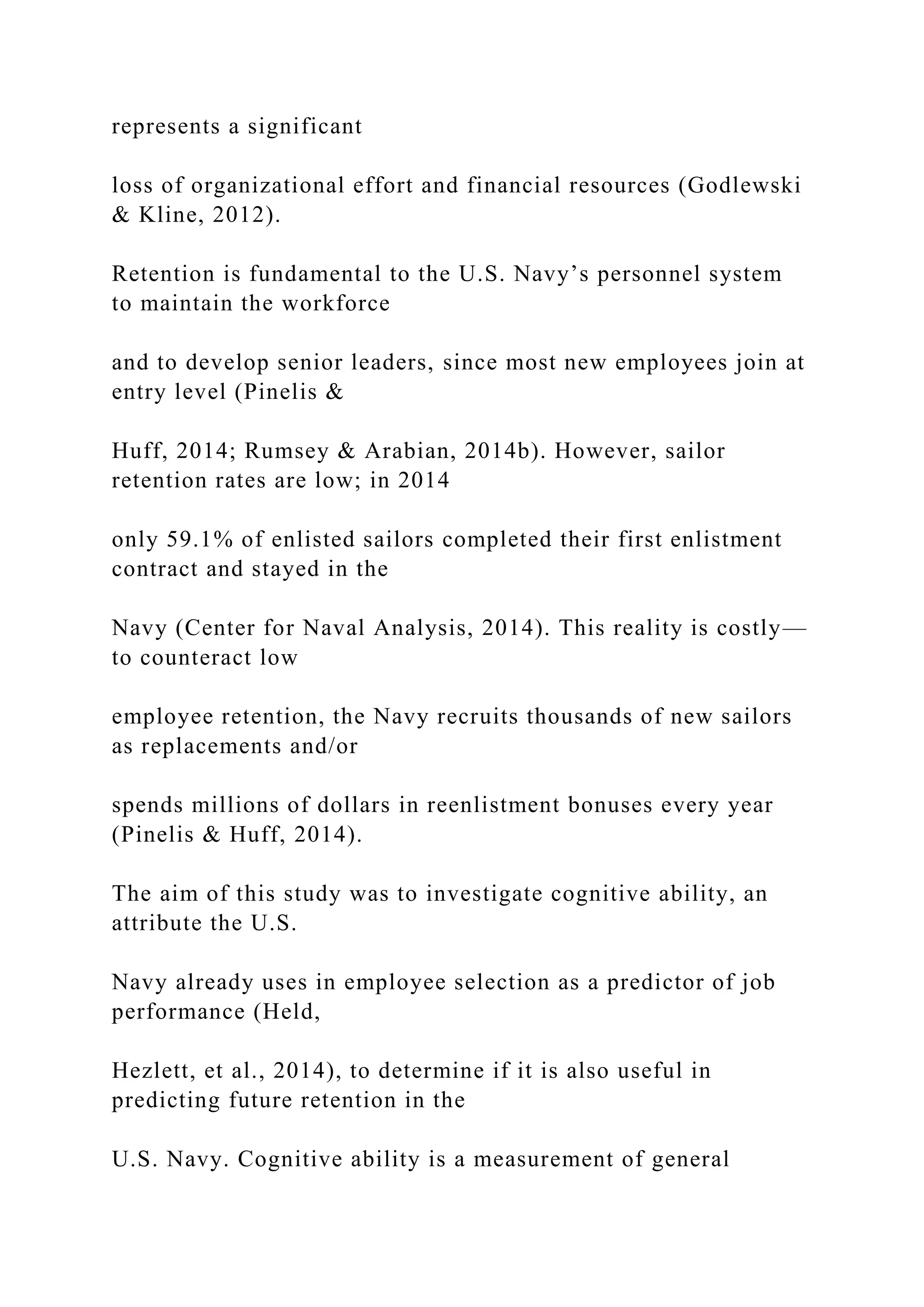 represents a significant
loss of organizational effort and financial resources (Godlewski
& Kline, 2012).
Retention is fundamental to the U.S. Navy’s personnel system
to maintain the workforce
and to develop senior leaders, since most new employees join at
entry level (Pinelis &
Huff, 2014; Rumsey & Arabian, 2014b). However, sailor
retention rates are low; in 2014
only 59.1% of enlisted sailors completed their first enlistment
contract and stayed in the
Navy (Center for Naval Analysis, 2014). This reality is costly—
to counteract low
employee retention, the Navy recruits thousands of new sailors
as replacements and/or
spends millions of dollars in reenlistment bonuses every year
(Pinelis & Huff, 2014).
The aim of this study was to investigate cognitive ability, an
attribute the U.S.
Navy already uses in employee selection as a predictor of job
performance (Held,
Hezlett, et al., 2014), to determine if it is also useful in
predicting future retention in the
U.S. Navy. Cognitive ability is a measurement of general
 