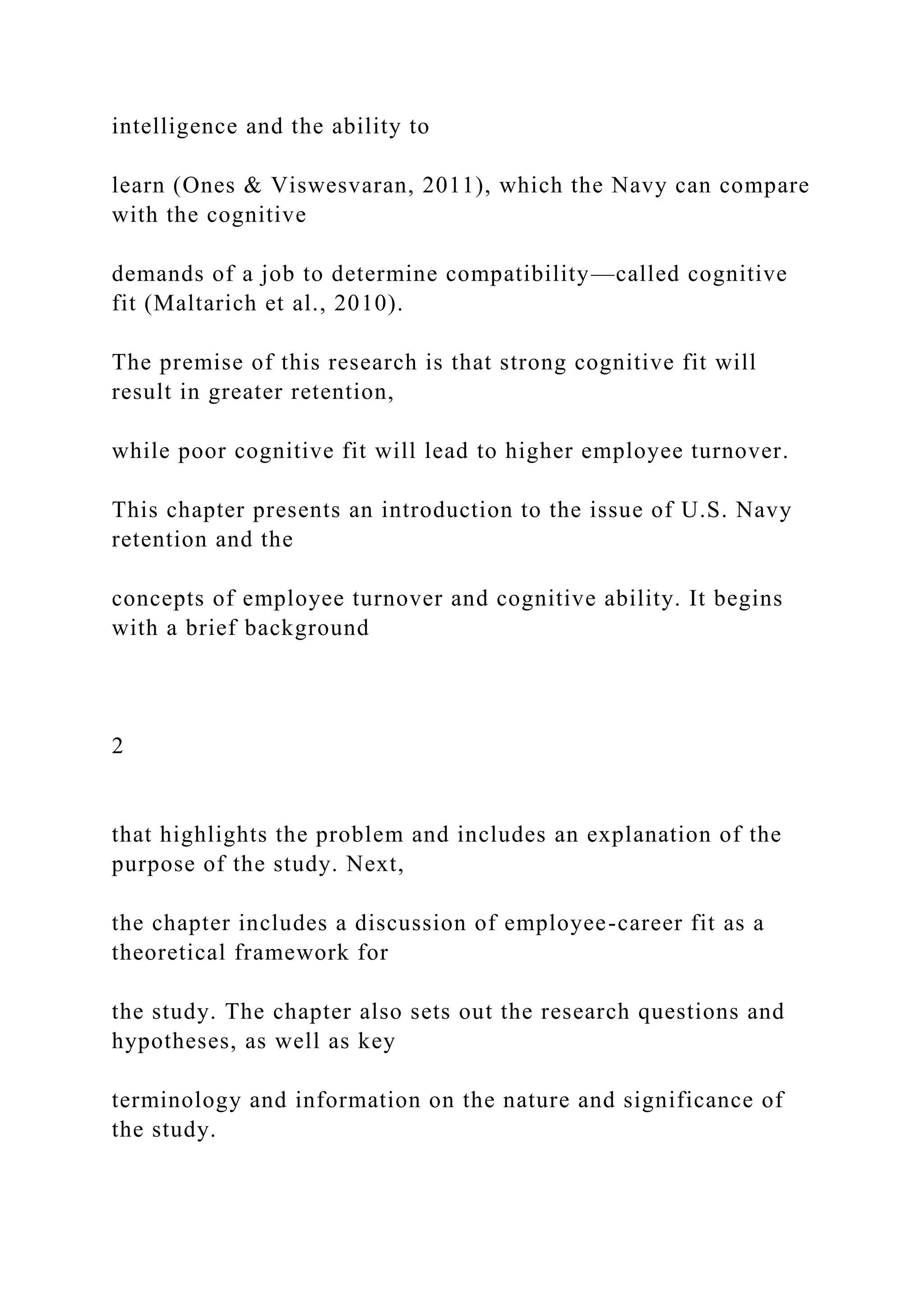 intelligence and the ability to
learn (Ones & Viswesvaran, 2011), which the Navy can compare
with the cognitive
demands of a job to determine compatibility—called cognitive
fit (Maltarich et al., 2010).
The premise of this research is that strong cognitive fit will
result in greater retention,
while poor cognitive fit will lead to higher employee turnover.
This chapter presents an introduction to the issue of U.S. Navy
retention and the
concepts of employee turnover and cognitive ability. It begins
with a brief background
2
that highlights the problem and includes an explanation of the
purpose of the study. Next,
the chapter includes a discussion of employee-career fit as a
theoretical framework for
the study. The chapter also sets out the research questions and
hypotheses, as well as key
terminology and information on the nature and significance of
the study.
 