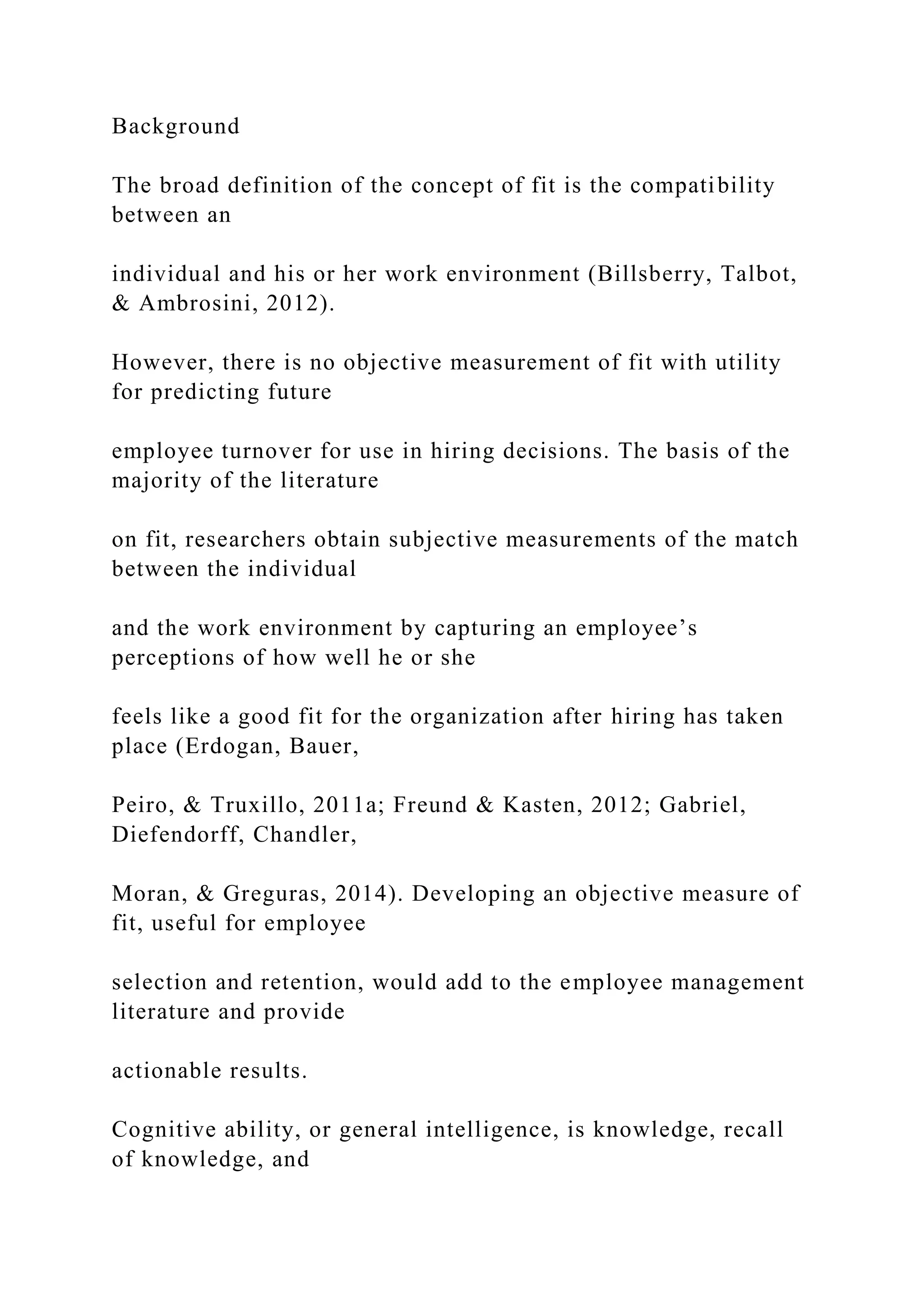 Background
The broad definition of the concept of fit is the compatibility
between an
individual and his or her work environment (Billsberry, Talbot,
& Ambrosini, 2012).
However, there is no objective measurement of fit with utility
for predicting future
employee turnover for use in hiring decisions. The basis of the
majority of the literature
on fit, researchers obtain subjective measurements of the match
between the individual
and the work environment by capturing an employee’s
perceptions of how well he or she
feels like a good fit for the organization after hiring has taken
place (Erdogan, Bauer,
Peiro, & Truxillo, 2011a; Freund & Kasten, 2012; Gabriel,
Diefendorff, Chandler,
Moran, & Greguras, 2014). Developing an objective measure of
fit, useful for employee
selection and retention, would add to the employee management
literature and provide
actionable results.
Cognitive ability, or general intelligence, is knowledge, recall
of knowledge, and
 