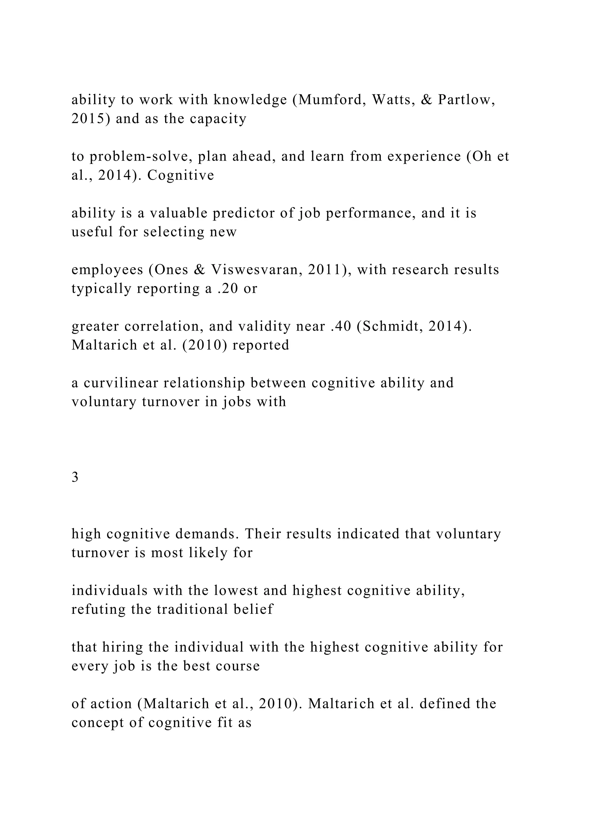 ability to work with knowledge (Mumford, Watts, & Partlow,
2015) and as the capacity
to problem-solve, plan ahead, and learn from experience (Oh et
al., 2014). Cognitive
ability is a valuable predictor of job performance, and it is
useful for selecting new
employees (Ones & Viswesvaran, 2011), with research results
typically reporting a .20 or
greater correlation, and validity near .40 (Schmidt, 2014).
Maltarich et al. (2010) reported
a curvilinear relationship between cognitive ability and
voluntary turnover in jobs with
3
high cognitive demands. Their results indicated that voluntary
turnover is most likely for
individuals with the lowest and highest cognitive ability,
refuting the traditional belief
that hiring the individual with the highest cognitive ability for
every job is the best course
of action (Maltarich et al., 2010). Maltarich et al. defined the
concept of cognitive fit as
 