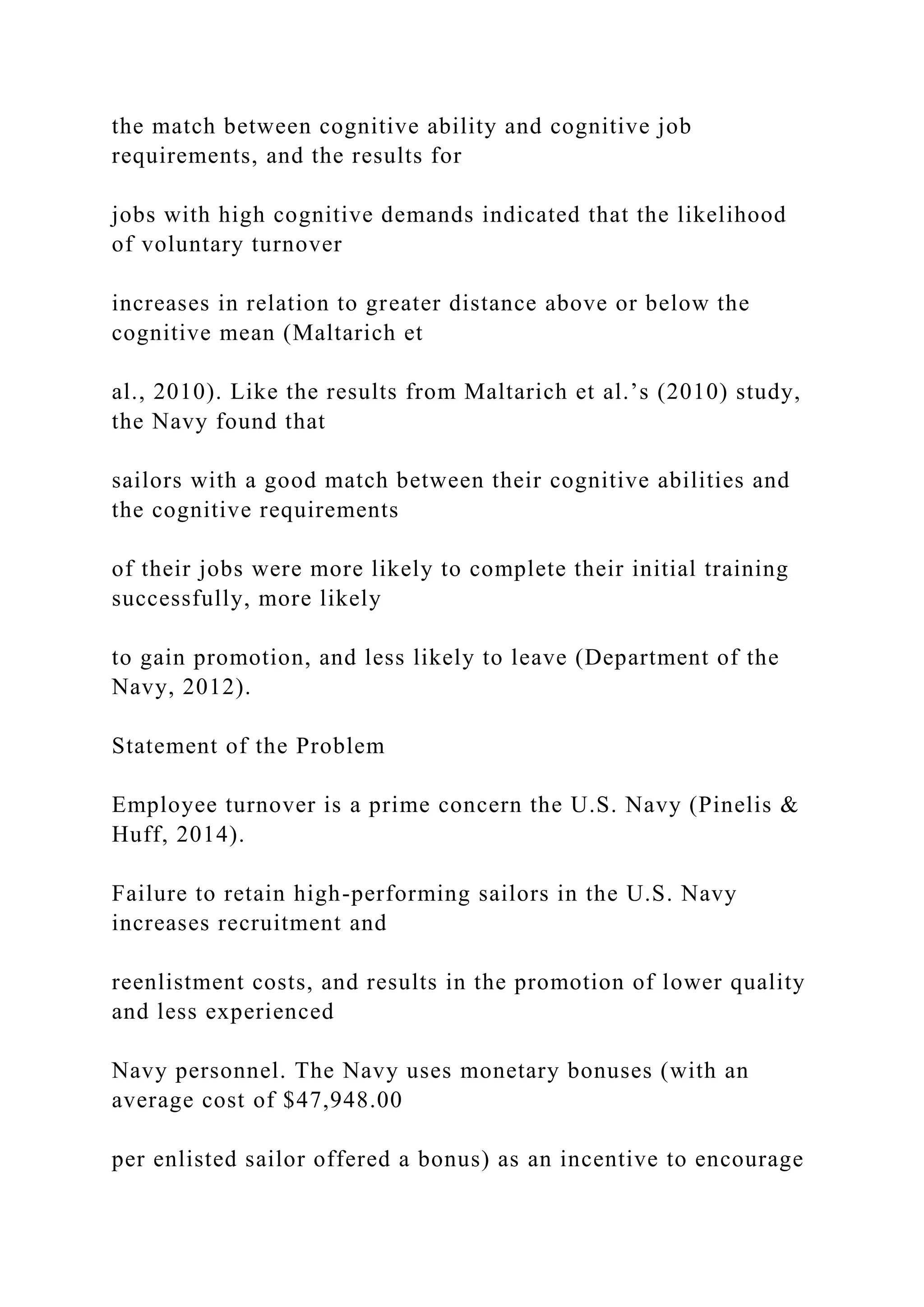 the match between cognitive ability and cognitive job
requirements, and the results for
jobs with high cognitive demands indicated that the likelihood
of voluntary turnover
increases in relation to greater distance above or below the
cognitive mean (Maltarich et
al., 2010). Like the results from Maltarich et al.’s (2010) study,
the Navy found that
sailors with a good match between their cognitive abilities and
the cognitive requirements
of their jobs were more likely to complete their initial training
successfully, more likely
to gain promotion, and less likely to leave (Department of the
Navy, 2012).
Statement of the Problem
Employee turnover is a prime concern the U.S. Navy (Pinelis &
Huff, 2014).
Failure to retain high-performing sailors in the U.S. Navy
increases recruitment and
reenlistment costs, and results in the promotion of lower quality
and less experienced
Navy personnel. The Navy uses monetary bonuses (with an
average cost of $47,948.00
per enlisted sailor offered a bonus) as an incentive to encourage
 