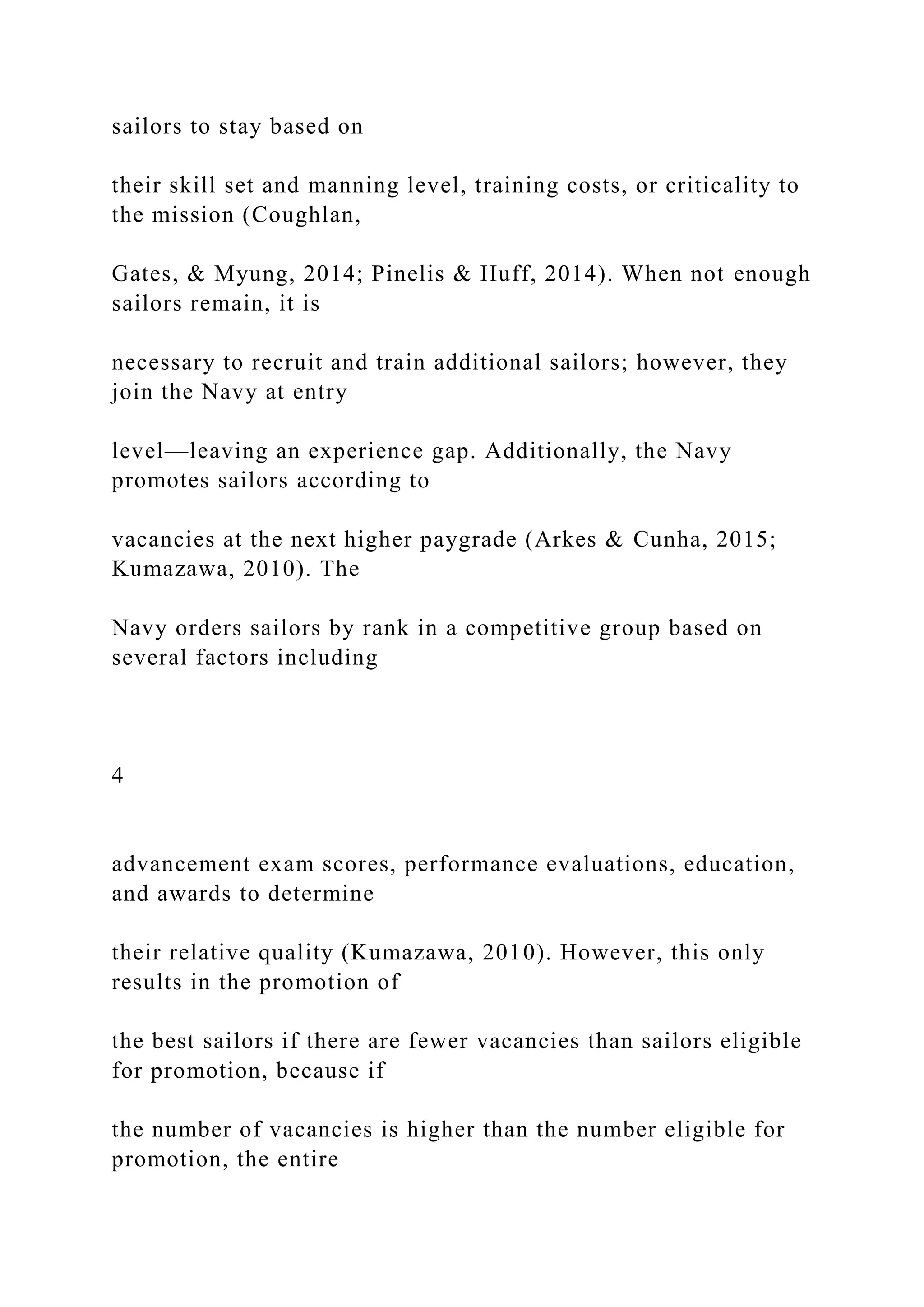 sailors to stay based on
their skill set and manning level, training costs, or criticality to
the mission (Coughlan,
Gates, & Myung, 2014; Pinelis & Huff, 2014). When not enough
sailors remain, it is
necessary to recruit and train additional sailors; however, they
join the Navy at entry
level—leaving an experience gap. Additionally, the Navy
promotes sailors according to
vacancies at the next higher paygrade (Arkes & Cunha, 2015;
Kumazawa, 2010). The
Navy orders sailors by rank in a competitive group based on
several factors including
4
advancement exam scores, performance evaluations, education,
and awards to determine
their relative quality (Kumazawa, 2010). However, this only
results in the promotion of
the best sailors if there are fewer vacancies than sailors eligible
for promotion, because if
the number of vacancies is higher than the number eligible for
promotion, the entire
 