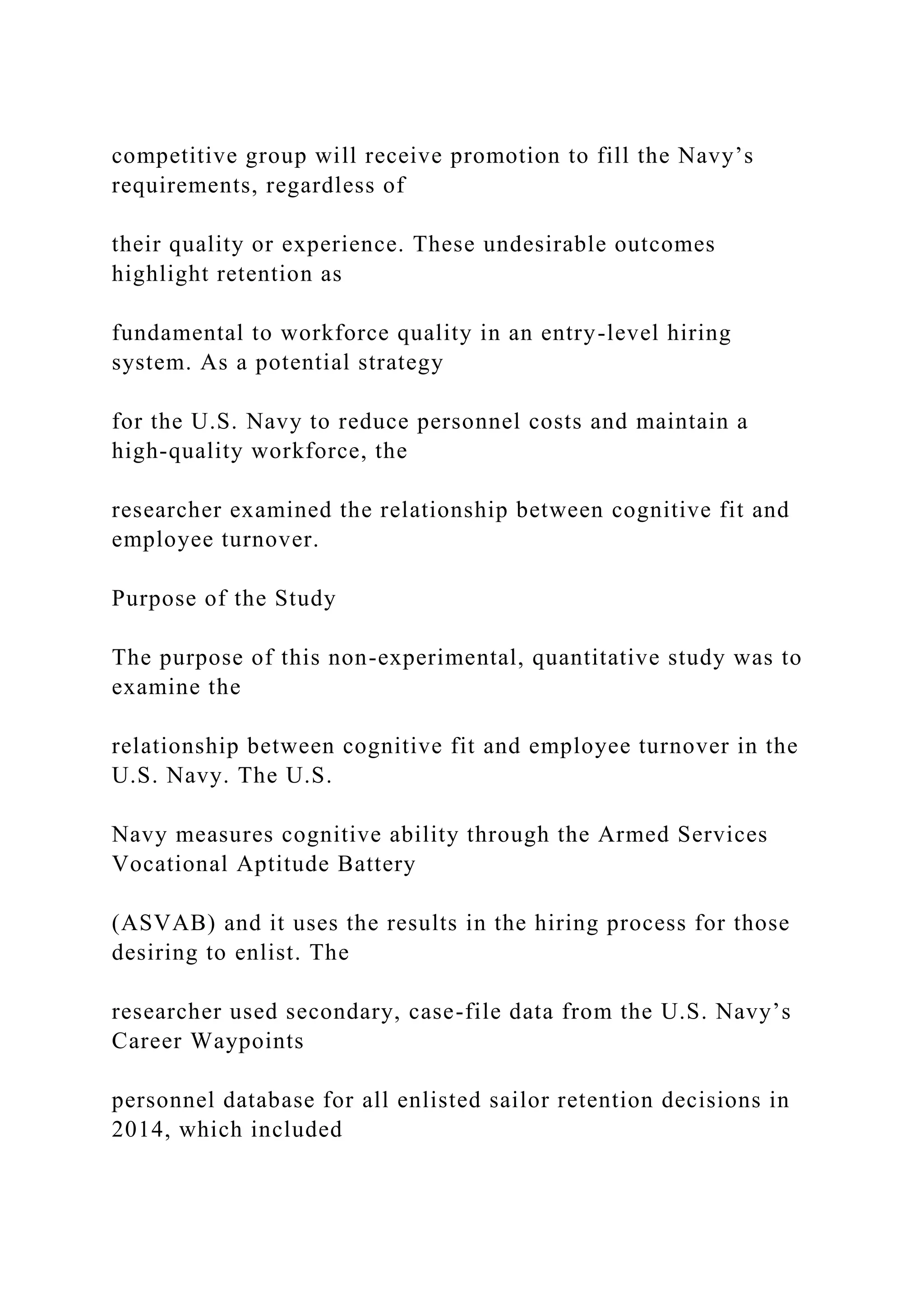 competitive group will receive promotion to fill the Navy’s
requirements, regardless of
their quality or experience. These undesirable outcomes
highlight retention as
fundamental to workforce quality in an entry-level hiring
system. As a potential strategy
for the U.S. Navy to reduce personnel costs and maintain a
high-quality workforce, the
researcher examined the relationship between cognitive fit and
employee turnover.
Purpose of the Study
The purpose of this non-experimental, quantitative study was to
examine the
relationship between cognitive fit and employee turnover in the
U.S. Navy. The U.S.
Navy measures cognitive ability through the Armed Services
Vocational Aptitude Battery
(ASVAB) and it uses the results in the hiring process for those
desiring to enlist. The
researcher used secondary, case-file data from the U.S. Navy’s
Career Waypoints
personnel database for all enlisted sailor retention decisions in
2014, which included
 