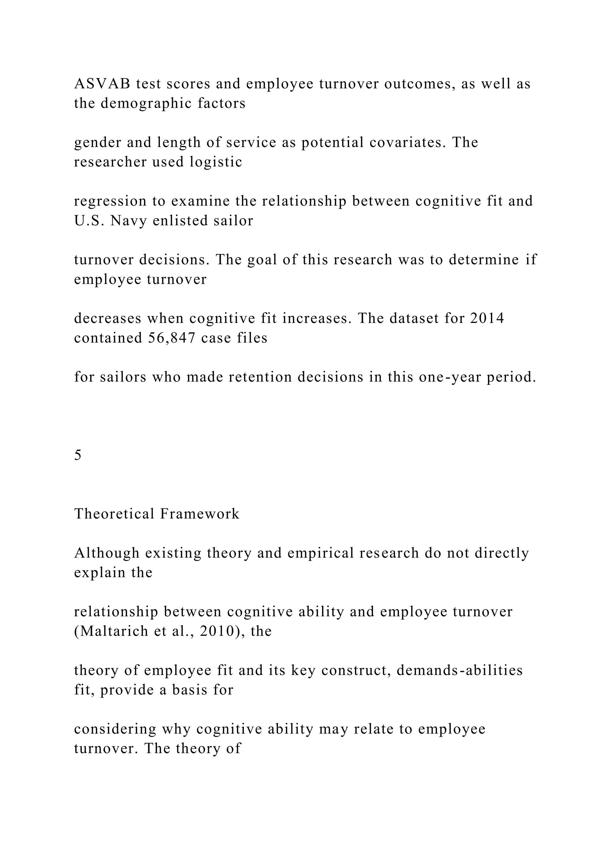 ASVAB test scores and employee turnover outcomes, as well as
the demographic factors
gender and length of service as potential covariates. The
researcher used logistic
regression to examine the relationship between cognitive fit and
U.S. Navy enlisted sailor
turnover decisions. The goal of this research was to determine if
employee turnover
decreases when cognitive fit increases. The dataset for 2014
contained 56,847 case files
for sailors who made retention decisions in this one-year period.
5
Theoretical Framework
Although existing theory and empirical research do not directly
explain the
relationship between cognitive ability and employee turnover
(Maltarich et al., 2010), the
theory of employee fit and its key construct, demands-abilities
fit, provide a basis for
considering why cognitive ability may relate to employee
turnover. The theory of
 