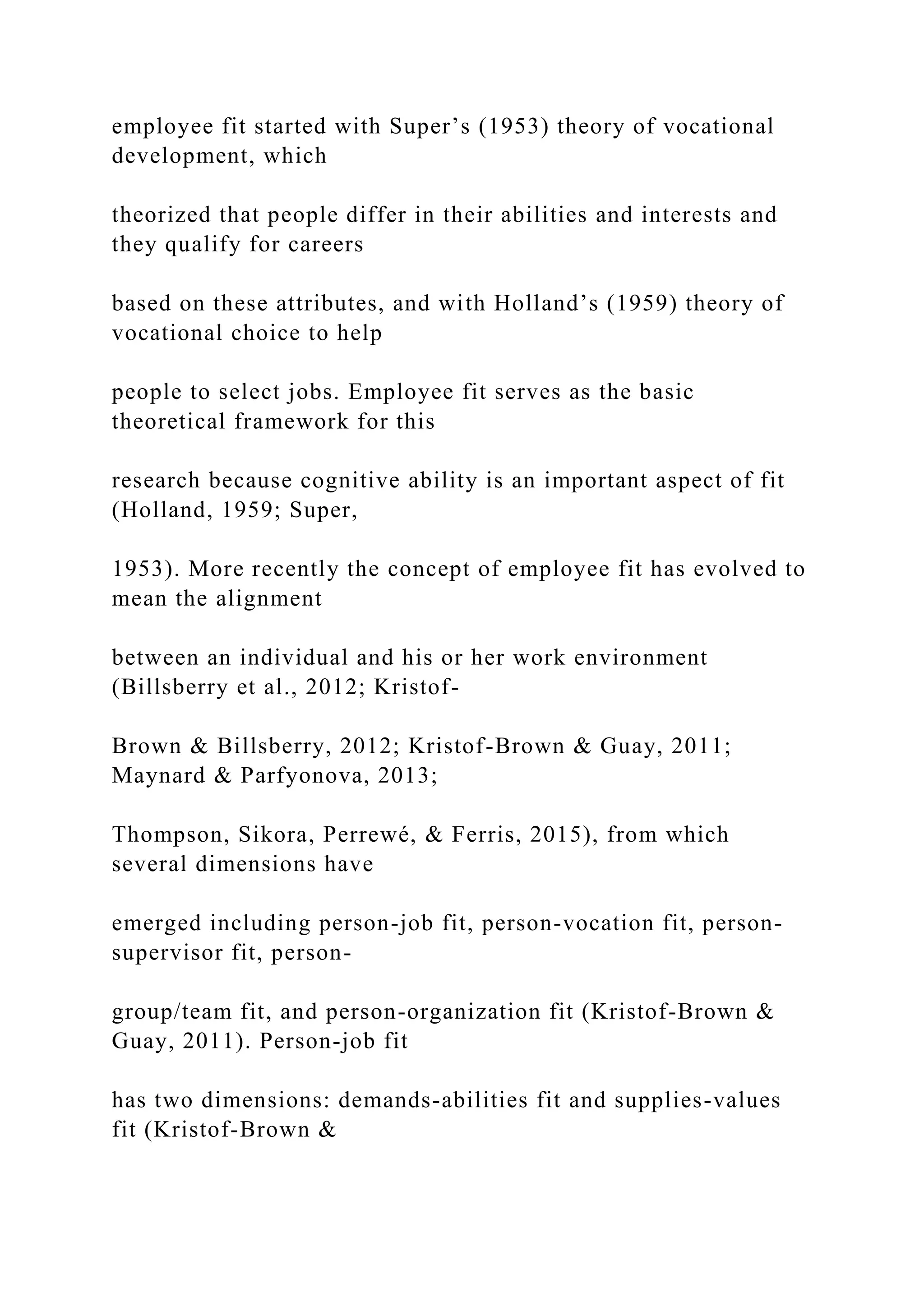 employee fit started with Super’s (1953) theory of vocational
development, which
theorized that people differ in their abilities and interests and
they qualify for careers
based on these attributes, and with Holland’s (1959) theory of
vocational choice to help
people to select jobs. Employee fit serves as the basic
theoretical framework for this
research because cognitive ability is an important aspect of fit
(Holland, 1959; Super,
1953). More recently the concept of employee fit has evolved to
mean the alignment
between an individual and his or her work environment
(Billsberry et al., 2012; Kristof-
Brown & Billsberry, 2012; Kristof-Brown & Guay, 2011;
Maynard & Parfyonova, 2013;
Thompson, Sikora, Perrewé, & Ferris, 2015), from which
several dimensions have
emerged including person-job fit, person-vocation fit, person-
supervisor fit, person-
group/team fit, and person-organization fit (Kristof-Brown &
Guay, 2011). Person-job fit
has two dimensions: demands-abilities fit and supplies-values
fit (Kristof-Brown &
 