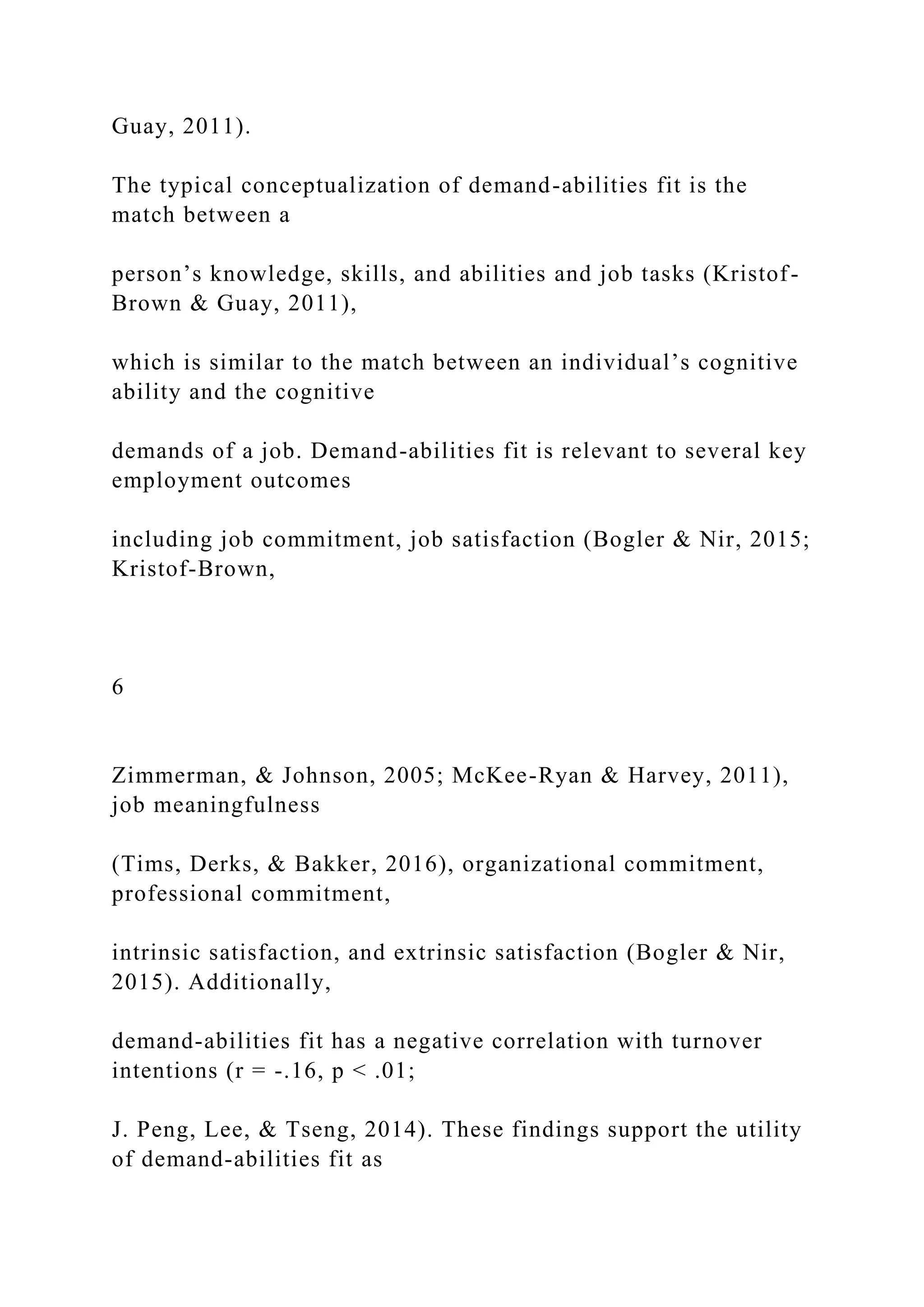 Guay, 2011).
The typical conceptualization of demand-abilities fit is the
match between a
person’s knowledge, skills, and abilities and job tasks (Kristof-
Brown & Guay, 2011),
which is similar to the match between an individual’s cognitive
ability and the cognitive
demands of a job. Demand-abilities fit is relevant to several key
employment outcomes
including job commitment, job satisfaction (Bogler & Nir, 2015;
Kristof-Brown,
6
Zimmerman, & Johnson, 2005; McKee-Ryan & Harvey, 2011),
job meaningfulness
(Tims, Derks, & Bakker, 2016), organizational commitment,
professional commitment,
intrinsic satisfaction, and extrinsic satisfaction (Bogler & Nir,
2015). Additionally,
demand-abilities fit has a negative correlation with turnover
intentions (r = -.16, p < .01;
J. Peng, Lee, & Tseng, 2014). These findings support the utility
of demand-abilities fit as
 