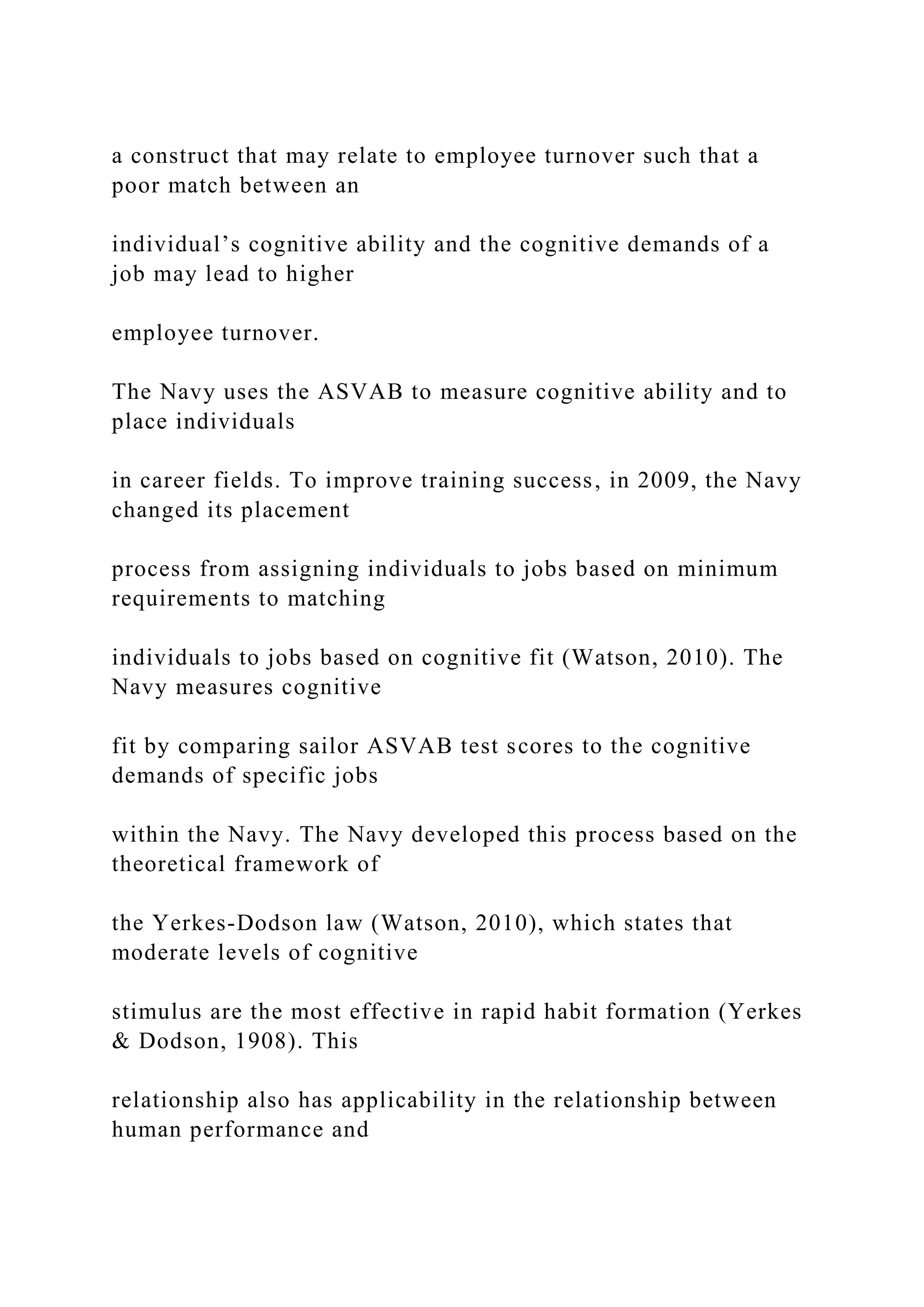 a construct that may relate to employee turnover such that a
poor match between an
individual’s cognitive ability and the cognitive demands of a
job may lead to higher
employee turnover.
The Navy uses the ASVAB to measure cognitive ability and to
place individuals
in career fields. To improve training success, in 2009, the Navy
changed its placement
process from assigning individuals to jobs based on minimum
requirements to matching
individuals to jobs based on cognitive fit (Watson, 2010). The
Navy measures cognitive
fit by comparing sailor ASVAB test scores to the cognitive
demands of specific jobs
within the Navy. The Navy developed this process based on the
theoretical framework of
the Yerkes-Dodson law (Watson, 2010), which states that
moderate levels of cognitive
stimulus are the most effective in rapid habit formation (Yerkes
& Dodson, 1908). This
relationship also has applicability in the relationship between
human performance and
 