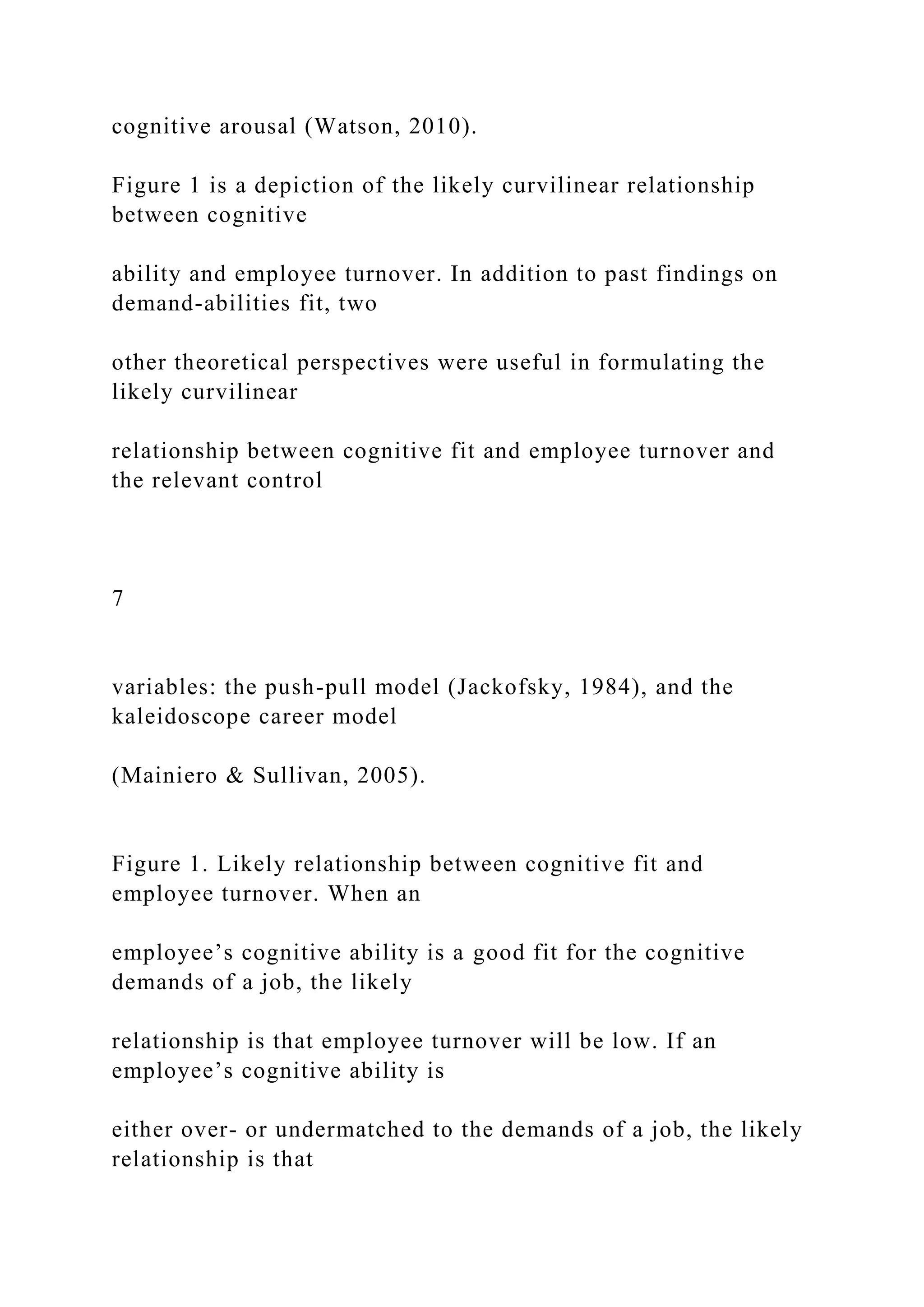 cognitive arousal (Watson, 2010).
Figure 1 is a depiction of the likely curvilinear relationship
between cognitive
ability and employee turnover. In addition to past findings on
demand-abilities fit, two
other theoretical perspectives were useful in formulating the
likely curvilinear
relationship between cognitive fit and employee turnover and
the relevant control
7
variables: the push-pull model (Jackofsky, 1984), and the
kaleidoscope career model
(Mainiero & Sullivan, 2005).
Figure 1. Likely relationship between cognitive fit and
employee turnover. When an
employee’s cognitive ability is a good fit for the cognitive
demands of a job, the likely
relationship is that employee turnover will be low. If an
employee’s cognitive ability is
either over- or undermatched to the demands of a job, the likely
relationship is that
 