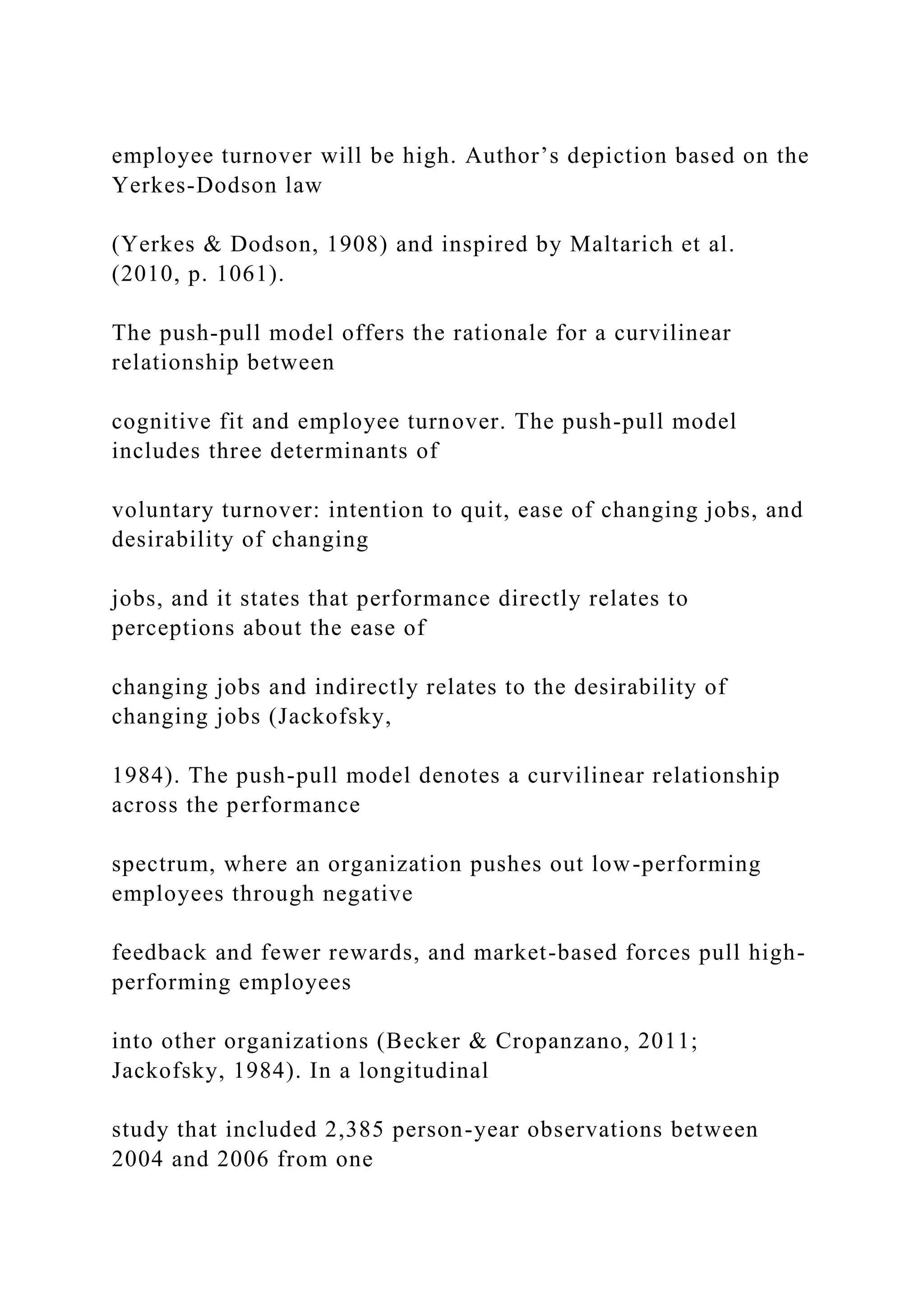 employee turnover will be high. Author’s depiction based on the
Yerkes-Dodson law
(Yerkes & Dodson, 1908) and inspired by Maltarich et al.
(2010, p. 1061).
The push-pull model offers the rationale for a curvilinear
relationship between
cognitive fit and employee turnover. The push-pull model
includes three determinants of
voluntary turnover: intention to quit, ease of changing jobs, and
desirability of changing
jobs, and it states that performance directly relates to
perceptions about the ease of
changing jobs and indirectly relates to the desirability of
changing jobs (Jackofsky,
1984). The push-pull model denotes a curvilinear relationship
across the performance
spectrum, where an organization pushes out low-performing
employees through negative
feedback and fewer rewards, and market-based forces pull high-
performing employees
into other organizations (Becker & Cropanzano, 2011;
Jackofsky, 1984). In a longitudinal
study that included 2,385 person-year observations between
2004 and 2006 from one
 