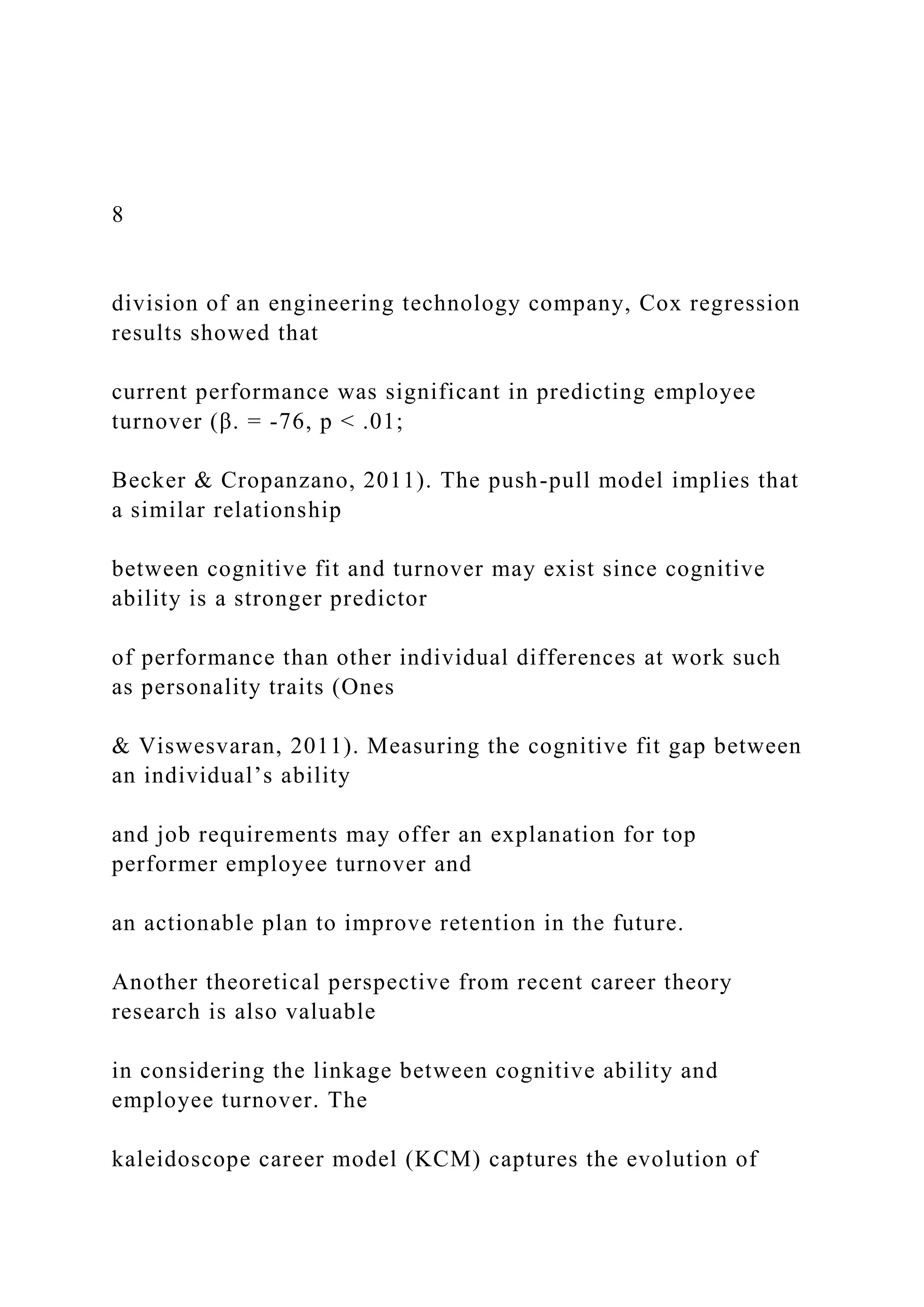 8
division of an engineering technology company, Cox regression
results showed that
current performance was significant in predicting employee
turnover (β. = -76, p < .01;
Becker & Cropanzano, 2011). The push-pull model implies that
a similar relationship
between cognitive fit and turnover may exist since cognitive
ability is a stronger predictor
of performance than other individual differences at work such
as personality traits (Ones
& Viswesvaran, 2011). Measuring the cognitive fit gap between
an individual’s ability
and job requirements may offer an explanation for top
performer employee turnover and
an actionable plan to improve retention in the future.
Another theoretical perspective from recent career theory
research is also valuable
in considering the linkage between cognitive ability and
employee turnover. The
kaleidoscope career model (KCM) captures the evolution of
 