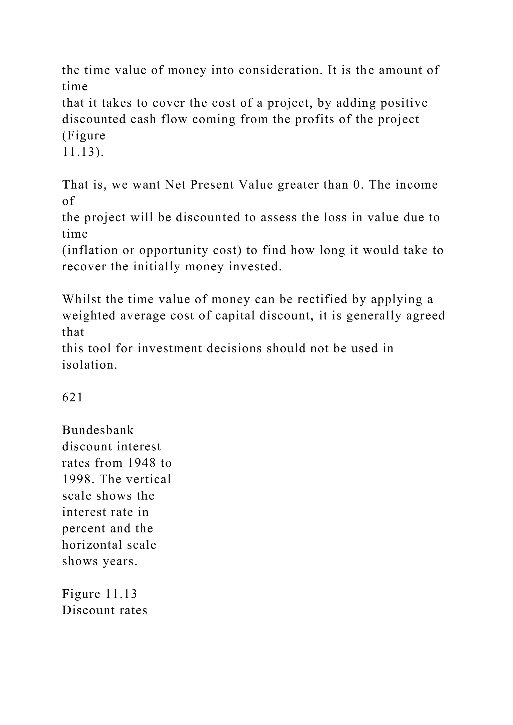 the time value of money into consideration. It is the amount of
time
that it takes to cover the cost of a project, by adding positive
discounted cash flow coming from the profits of the project
(Figure
11.13).
That is, we want Net Present Value greater than 0. The income
of
the project will be discounted to assess the loss in value due to
time
(inflation or opportunity cost) to find how long it would take to
recover the initially money invested.
Whilst the time value of money can be rectified by applying a
weighted average cost of capital discount, it is generally agreed
that
this tool for investment decisions should not be used in
isolation.
621
Bundesbank
discount interest
rates from 1948 to
1998. The vertical
scale shows the
interest rate in
percent and the
horizontal scale
shows years.
Figure 11.13
Discount rates
 