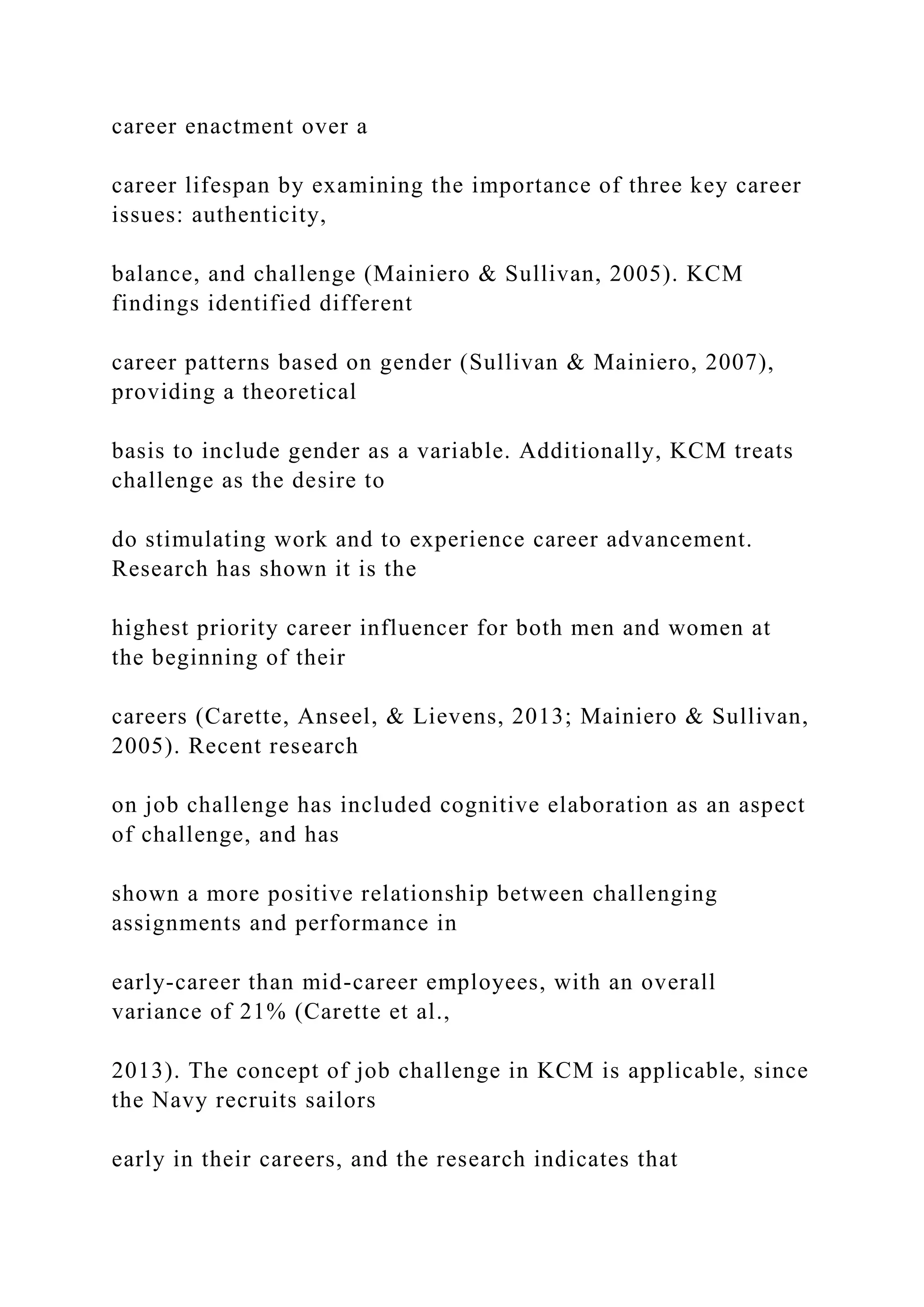 career enactment over a
career lifespan by examining the importance of three key career
issues: authenticity,
balance, and challenge (Mainiero & Sullivan, 2005). KCM
findings identified different
career patterns based on gender (Sullivan & Mainiero, 2007),
providing a theoretical
basis to include gender as a variable. Additionally, KCM treats
challenge as the desire to
do stimulating work and to experience career advancement.
Research has shown it is the
highest priority career influencer for both men and women at
the beginning of their
careers (Carette, Anseel, & Lievens, 2013; Mainiero & Sullivan,
2005). Recent research
on job challenge has included cognitive elaboration as an aspect
of challenge, and has
shown a more positive relationship between challenging
assignments and performance in
early-career than mid-career employees, with an overall
variance of 21% (Carette et al.,
2013). The concept of job challenge in KCM is applicable, since
the Navy recruits sailors
early in their careers, and the research indicates that
 