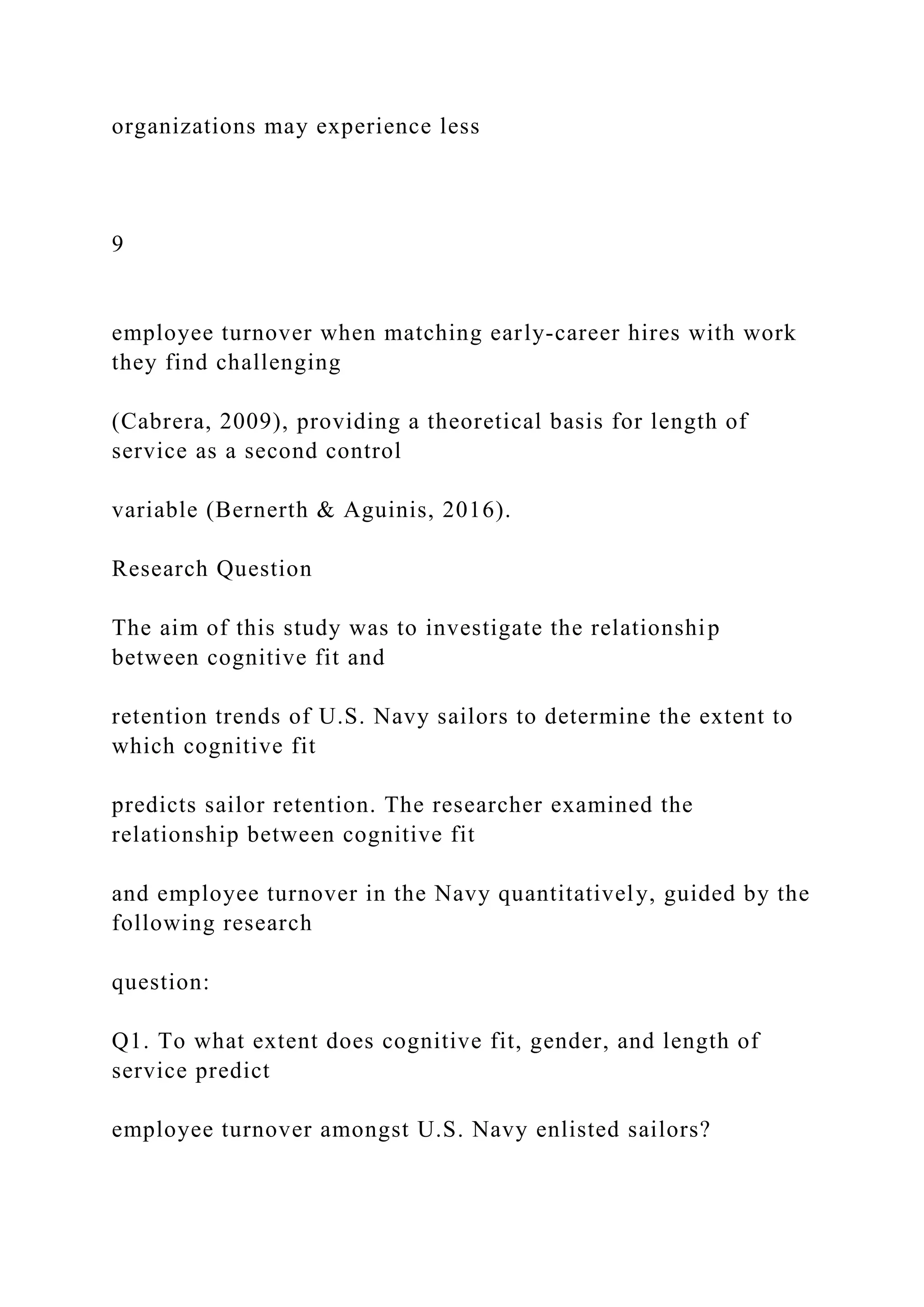 organizations may experience less
9
employee turnover when matching early-career hires with work
they find challenging
(Cabrera, 2009), providing a theoretical basis for length of
service as a second control
variable (Bernerth & Aguinis, 2016).
Research Question
The aim of this study was to investigate the relationship
between cognitive fit and
retention trends of U.S. Navy sailors to determine the extent to
which cognitive fit
predicts sailor retention. The researcher examined the
relationship between cognitive fit
and employee turnover in the Navy quantitatively, guided by the
following research
question:
Q1. To what extent does cognitive fit, gender, and length of
service predict
employee turnover amongst U.S. Navy enlisted sailors?
 