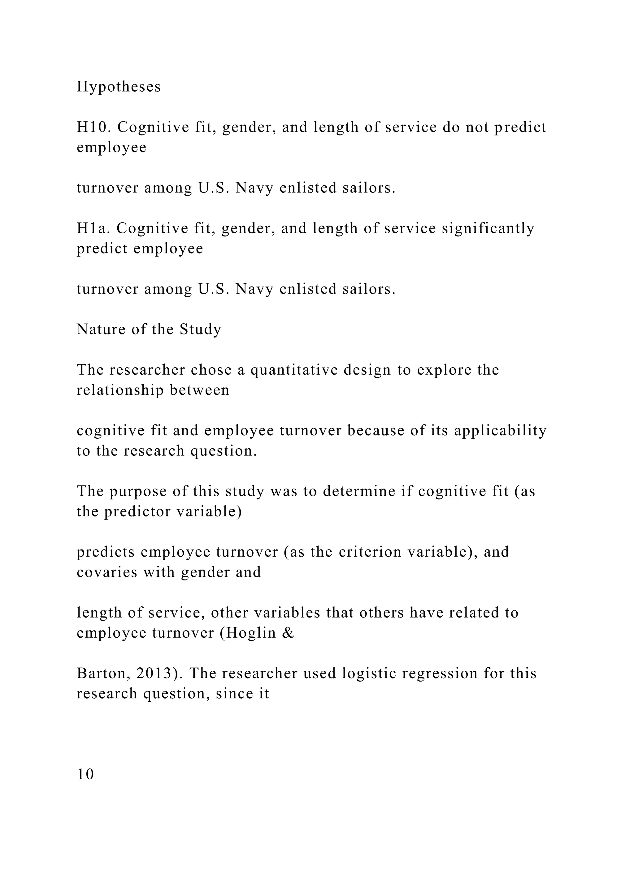 Hypotheses
H10. Cognitive fit, gender, and length of service do not predict
employee
turnover among U.S. Navy enlisted sailors.
H1a. Cognitive fit, gender, and length of service significantly
predict employee
turnover among U.S. Navy enlisted sailors.
Nature of the Study
The researcher chose a quantitative design to explore the
relationship between
cognitive fit and employee turnover because of its applicability
to the research question.
The purpose of this study was to determine if cognitive fit (as
the predictor variable)
predicts employee turnover (as the criterion variable), and
covaries with gender and
length of service, other variables that others have related to
employee turnover (Hoglin &
Barton, 2013). The researcher used logistic regression for this
research question, since it
10
 