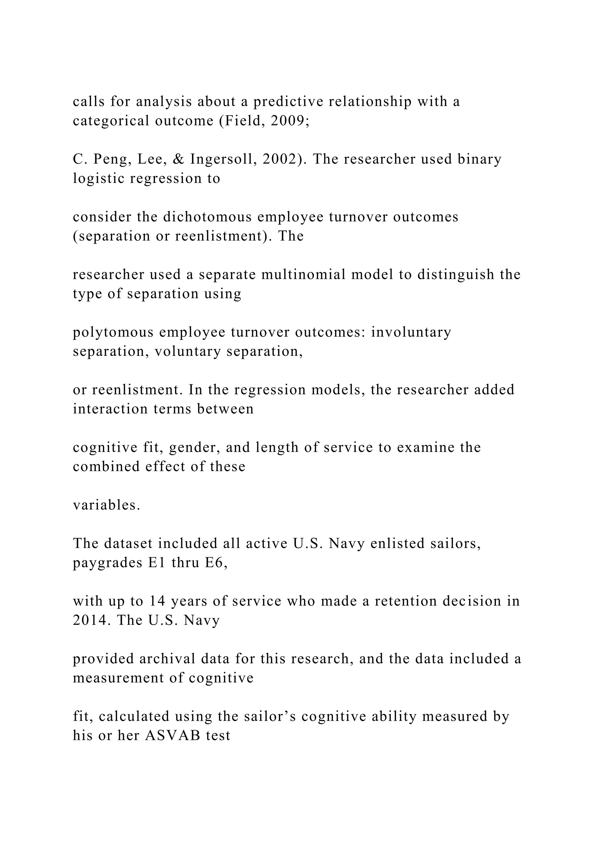 calls for analysis about a predictive relationship with a
categorical outcome (Field, 2009;
C. Peng, Lee, & Ingersoll, 2002). The researcher used binary
logistic regression to
consider the dichotomous employee turnover outcomes
(separation or reenlistment). The
researcher used a separate multinomial model to distinguish the
type of separation using
polytomous employee turnover outcomes: involuntary
separation, voluntary separation,
or reenlistment. In the regression models, the researcher added
interaction terms between
cognitive fit, gender, and length of service to examine the
combined effect of these
variables.
The dataset included all active U.S. Navy enlisted sailors,
paygrades E1 thru E6,
with up to 14 years of service who made a retention decision in
2014. The U.S. Navy
provided archival data for this research, and the data included a
measurement of cognitive
fit, calculated using the sailor’s cognitive ability measured by
his or her ASVAB test
 