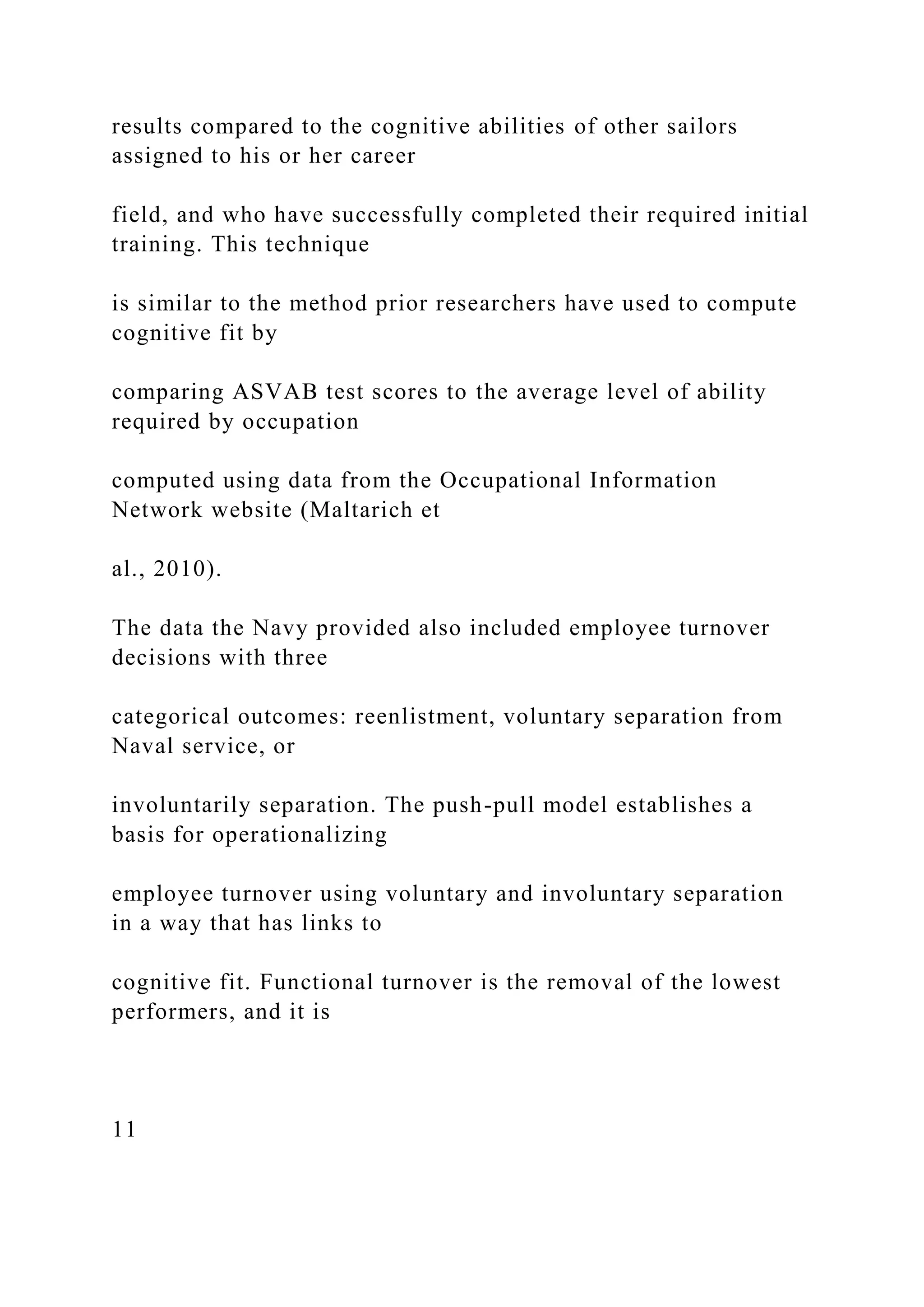 results compared to the cognitive abilities of other sailors
assigned to his or her career
field, and who have successfully completed their required initial
training. This technique
is similar to the method prior researchers have used to compute
cognitive fit by
comparing ASVAB test scores to the average level of ability
required by occupation
computed using data from the Occupational Information
Network website (Maltarich et
al., 2010).
The data the Navy provided also included employee turnover
decisions with three
categorical outcomes: reenlistment, voluntary separation from
Naval service, or
involuntarily separation. The push-pull model establishes a
basis for operationalizing
employee turnover using voluntary and involuntary separation
in a way that has links to
cognitive fit. Functional turnover is the removal of the lowest
performers, and it is
11
 