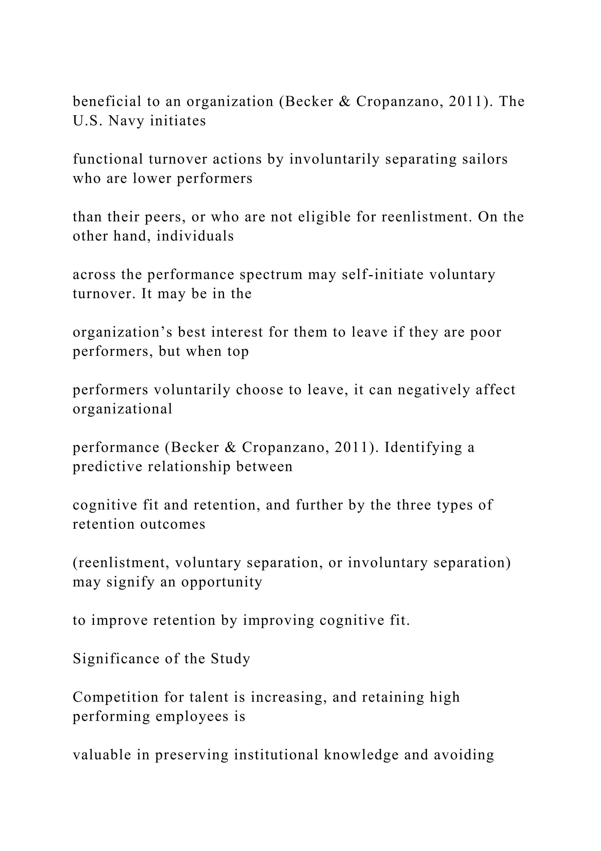 beneficial to an organization (Becker & Cropanzano, 2011). The
U.S. Navy initiates
functional turnover actions by involuntarily separating sailors
who are lower performers
than their peers, or who are not eligible for reenlistment. On the
other hand, individuals
across the performance spectrum may self-initiate voluntary
turnover. It may be in the
organization’s best interest for them to leave if they are poor
performers, but when top
performers voluntarily choose to leave, it can negatively affect
organizational
performance (Becker & Cropanzano, 2011). Identifying a
predictive relationship between
cognitive fit and retention, and further by the three types of
retention outcomes
(reenlistment, voluntary separation, or involuntary separation)
may signify an opportunity
to improve retention by improving cognitive fit.
Significance of the Study
Competition for talent is increasing, and retaining high
performing employees is
valuable in preserving institutional knowledge and avoiding
 