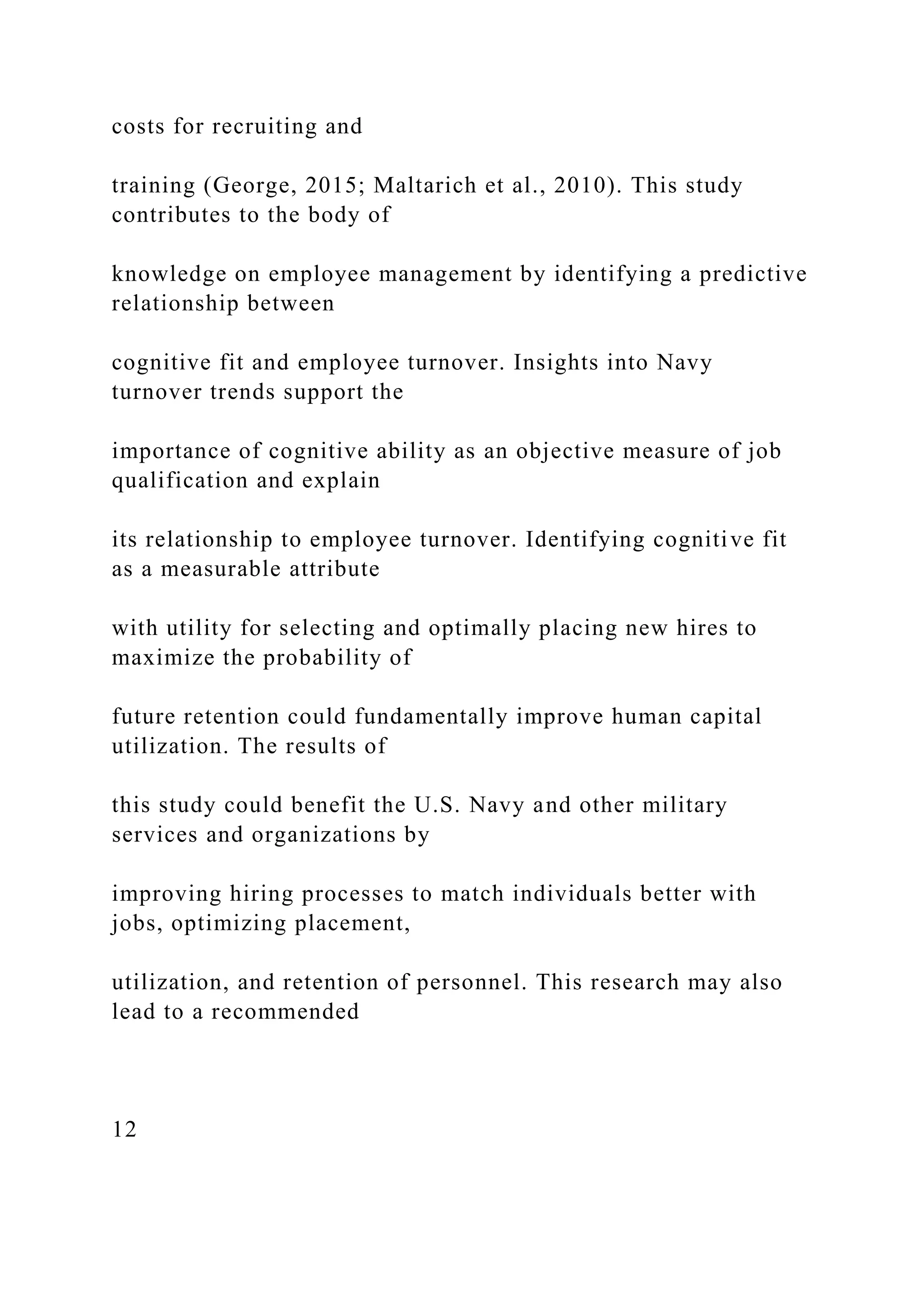 costs for recruiting and
training (George, 2015; Maltarich et al., 2010). This study
contributes to the body of
knowledge on employee management by identifying a predictive
relationship between
cognitive fit and employee turnover. Insights into Navy
turnover trends support the
importance of cognitive ability as an objective measure of job
qualification and explain
its relationship to employee turnover. Identifying cognitive fit
as a measurable attribute
with utility for selecting and optimally placing new hires to
maximize the probability of
future retention could fundamentally improve human capital
utilization. The results of
this study could benefit the U.S. Navy and other military
services and organizations by
improving hiring processes to match individuals better with
jobs, optimizing placement,
utilization, and retention of personnel. This research may also
lead to a recommended
12
 