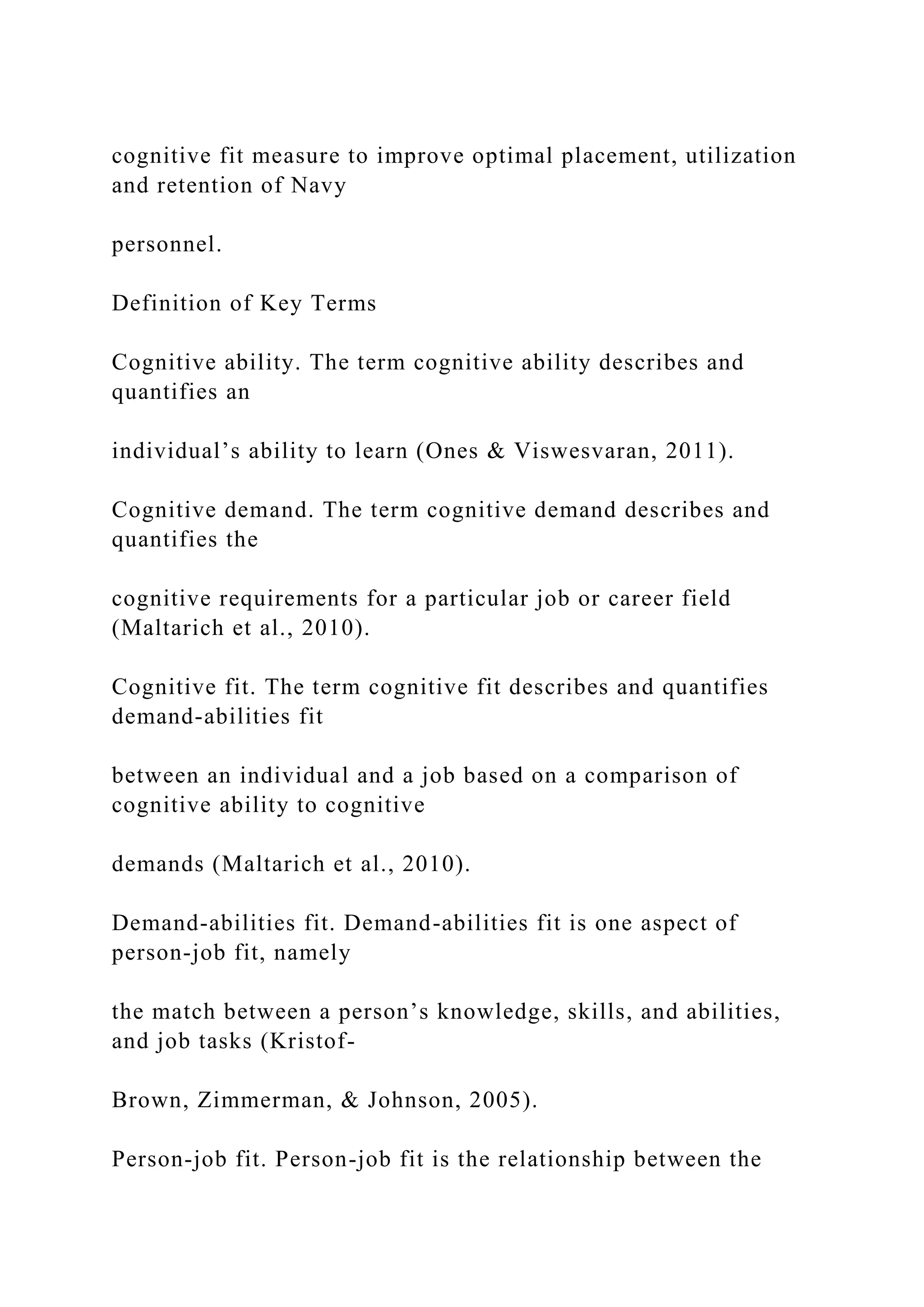 cognitive fit measure to improve optimal placement, utilization
and retention of Navy
personnel.
Definition of Key Terms
Cognitive ability. The term cognitive ability describes and
quantifies an
individual’s ability to learn (Ones & Viswesvaran, 2011).
Cognitive demand. The term cognitive demand describes and
quantifies the
cognitive requirements for a particular job or career field
(Maltarich et al., 2010).
Cognitive fit. The term cognitive fit describes and quantifies
demand-abilities fit
between an individual and a job based on a comparison of
cognitive ability to cognitive
demands (Maltarich et al., 2010).
Demand-abilities fit. Demand-abilities fit is one aspect of
person-job fit, namely
the match between a person’s knowledge, skills, and abilities,
and job tasks (Kristof-
Brown, Zimmerman, & Johnson, 2005).
Person-job fit. Person-job fit is the relationship between the
 