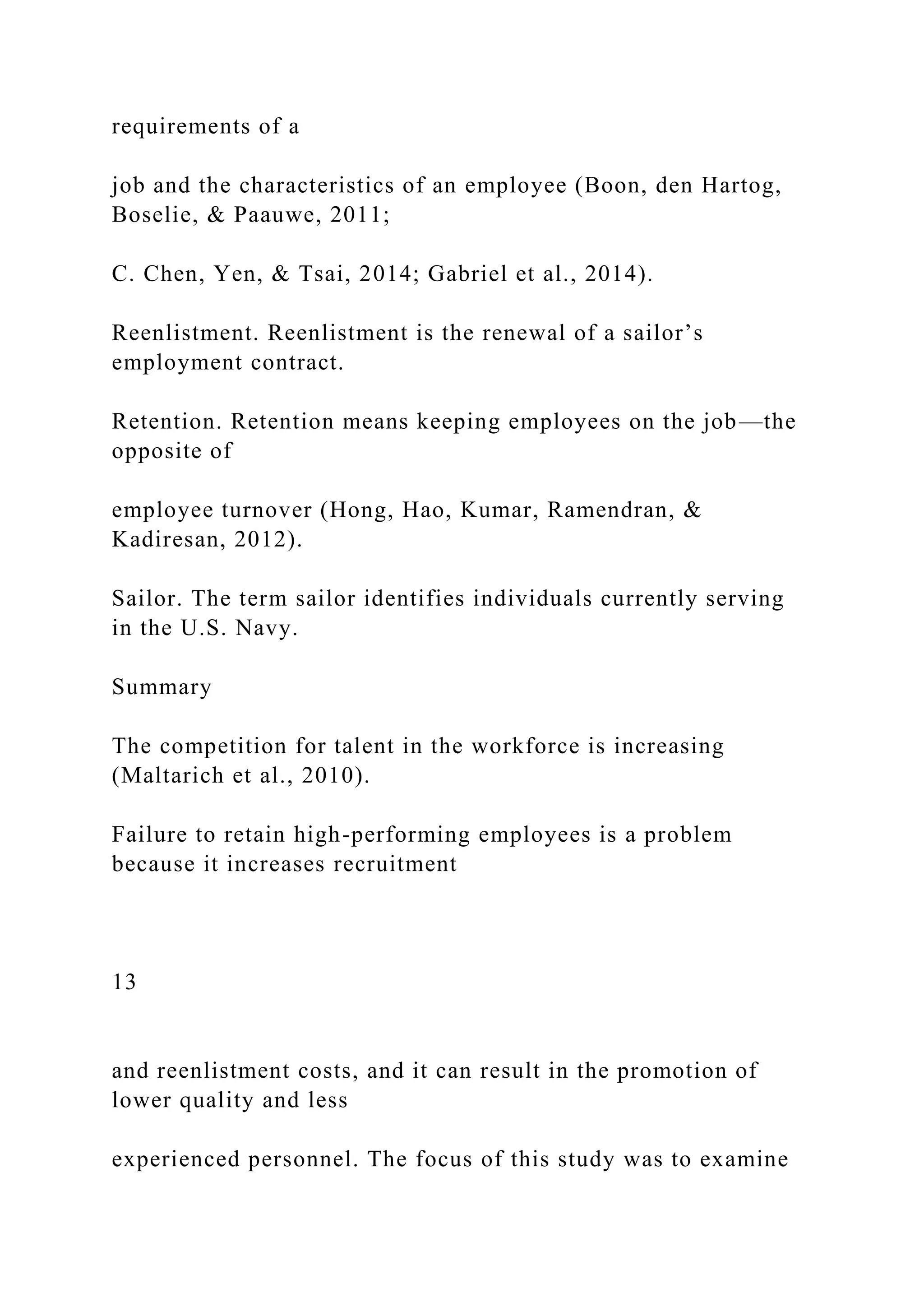 requirements of a
job and the characteristics of an employee (Boon, den Hartog,
Boselie, & Paauwe, 2011;
C. Chen, Yen, & Tsai, 2014; Gabriel et al., 2014).
Reenlistment. Reenlistment is the renewal of a sailor’s
employment contract.
Retention. Retention means keeping employees on the job—the
opposite of
employee turnover (Hong, Hao, Kumar, Ramendran, &
Kadiresan, 2012).
Sailor. The term sailor identifies individuals currently serving
in the U.S. Navy.
Summary
The competition for talent in the workforce is increasing
(Maltarich et al., 2010).
Failure to retain high-performing employees is a problem
because it increases recruitment
13
and reenlistment costs, and it can result in the promotion of
lower quality and less
experienced personnel. The focus of this study was to examine
 